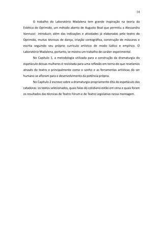 14

       O trabalho do Laboratório Madalena tem grande inspiração na teoria da
Estética do Oprimido, um método aberto de Augusto Boal que permitiu a Alessandra
Vannucci introduzir, além das indicações e atividades já elaboradas pelo teatro do
Oprimido, muitas técnicas de dança, criação coreográfica, construção de máscaras e
escrita seguindo seu próprio currículo artístico de modo lúdico e empírico. O
Laboratório Madalena, portanto, se mostra um trabalho de caráter experimental.
       No Capítulo 1, a metodologia utilizada para a construção da dramaturgia do
espetáculo dessas mulheres é revisitada para uma reflexão em torno do que revelamos
através do teatro e principalmente como o sonho e as ferramentas artísticas do ser
humano se afloram para o desenvolvimento da potência própria.
       No Capítulo 2 escrevo sobre a dramaturgia propriamente dita do espetáculo das
catadoras: os textos selecionados, quais falas do cotidiano estão em cena e quais foram
os resultados das técnicas de Teatro Fórum e de Teatro Legislativo nessa montagem.
 