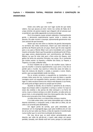15

Capítulo I – PEDAGOGIA TEATRAL, PROCESSO CRIATIVO E CONSTRUÇÃO DA
DRAMATURGIA


                                           La Loba

                 Existe uma velha que vive num lugar oculto de que todos
        sabem, mas que poucos já viram. Como nos contos de fadas da E
        uropa oriental, ela parece esperar que cheguem até ali pessoas que
        se perderam, que estão vagueando ou à procura de algo.
                 Ela é circunspecta, quase sempre cabeluda e invariavelmente
        gorda, e demonstra especialmente querer evitar a maioria das
        pessoas. Ela sabe crocitar e cacarejar, apresentando geralmente mais
        sons animais do que humanos.
                 Dizem que ela vive entre os declives de granito decomposto
        no território dos índios tarahumara. Dizem que está enterrada na
        periferia de Phoenix perto de um poço. Dizem que foi vista viajando
        para o sul, para o Monte Alban num carro incendiado com a janela
        traseira arrancada. Dizem que fica parada na estrada perto de El Paso,
        que pega carona aleatoriamente com caminhoneiros até Morelia,
        México, ou que foi vista indo para a feira acima de Oaxaca, com
        galhos de lenha de estranhos formatos nas costas. Ela é conhecida
        por muitos nomes: La Huesera, a Mulher dos Ossos; La Trapera, a
        Trapeira; e La Loba, a Mulher-lobo.
                 O único trabalho de La Loba é o de recolher ossos. Sabe-se
        que ela recolhe e conserva especialmente o que corre o risco de se
        perder para o mundo. Sua caverna é cheia dos ossos de todos os
        tipos de criaturas do deserto: o veado, a cascavel, o corvo. Dizem,
        porém, que sua especialidade reside nos lobos.
                 Ela se arrasta sorrateira e esquadrinha as montanhas e os
        arroyos, leitos secos de rios, à procura de ossos de lobos e, quando
        consegue reunir um esqueleto inteiro, quando o último osso está no
        lugar e a bela escultura branca da criatura está disposta à sua frente,
        ela senta junto ao fogo e pensa na canção que irá cantar.
                 Quando se decide, ela se levanta e aproxima-se da criatura,
        ergue seus braços sobre o esqueleto e começa a cantar. É aí que os
        ossos das costelas e das pernas do lobo começam a se forrar de
        carne, e que a criatura começa a se cobrir de pelos. La Loba canta um
        pouco mais, e uma proporção maior da criatura ganha vida. Seu rabo
        forma uma curva para cima, forte e desgrenhado.
                 La Loba canta mais, e a criatura-lobo começa a respirar.
                 E La Loba ainda canta, com tanta intensidade que o chão do
        deserto estremece, e enquanto canta, o lobo abre os olhos, dá um
        salto e sai correndo pelo desfiladeiro.
                 Em algum ponto da corrida, quer pela velocidade, por
        atravessar um rio respingando água, quer pela incidência de um raio
        de sol ou de luar sobre seu flanco, o lobo de repente é transformado
        numa mulher que ri e corre livre na direção do horizonte.
                 Por isso, diz-se que, se você estiver perambulando pelo
        deserto, por volta do pôr-do-sol, e quem sabe esteja um pouco
        perdido, cansado, sem dúvida você tem sorte, porque La Loba pode
 
