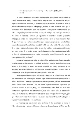 16

           simpatizar com você e lhe ensinar algo — algo da alma. (ESTÉS, 1994:
           43-44)


       La Loba é a primeira história do livro Mulheres que Correm com os Lobos de
Clarice Pinkola Estés (1994). Quando decidi estudar sobre um projeto que trabalha
especificamente com mulheres, o primeiro livro que me veio à mente foi este de
Pinkola. Mais do que artigos de antropologia, o conto de fadas para mim era o que se
relacionava mais diretamente com esta questão. Como provar cientificamente que
catar é um gesto tipicamente feminino, se não pela tradição oral? Será que a literatura
dos contos de fada não é também um argumento de autoridade para tal questão? A
mitologia, as lendas nos acompanham desde sempre e com códigos mais simbólicos
do que racionais que nos levam a refletir sobre problemas concretos e características
sociais. Como conta Clarice Pinkola Estés (1994: 43) esta velha existe: “O único trabalho
de La Loba é o de recolher ossos. Sabe-se que ela recolhe e conserva especialmente o
que corre o risco de se perder para o mundo. Sua caverna é cheia dos ossos de todos
os tipos de criaturas do deserto: o veado, a cascavel, o corvo. Dizem, porém, que sua
especialidade reside nos lobos”.
       A característica que une todos os Laboratórios Madalena que foram realizados
em diversas partes do mundo é a realidade feminina, a ideia do corpo feminino como
território de trabalho e poder, não sendo somente um corpo reprodutor e sim
produtor. No projeto dentro da Estrutural de Brasília o trabalho foi feito com as
catadoras de lixo como já dito e o gesto de trabalho é o de catar.
       O lixo jogado na Estrutural é um lixo reciclável, não se sabe por que, mas é o
tipo de material que é despejado naquele lugar, onde as mulheres participantes da
oficina trabalham. E é nesse lugar onde elas construíram seus barracos e onde vivem
todo o tempo. Como a mulher Lobo elas catam objetos específicos, separam o que
podemos chamar o joio do trigo, não diferenciando entre bom ou mal como
conhecemos o provérbio, mas diferenciando, qual coisa é cada coisa. A loba recolhe
ossos. As mulheres aqui diferenciam cada objeto para uma possível reciclagem, para
que voltem ao mundo. Ao mundo do uso, ou até mesmo dando outra função para os
objetos, transferindo afetos e necessidades.
       Ao redor do lixo, elas moram como podem e do lixo encontram os meios de
vida. Entrevistando a diretora Alessandra Vannucci descobri como foi feito um dos
 