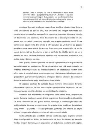 18

           possível. Como as crianças, tão caras à observação de nosso autor,
           também o artista – que pode ser qualquer um - descobre-se capaz de
           remontar qualquer imagem dada, desafiar sua aparência concreta e
           imperativa e recriá-la sob outros ângulos de modo a revelar o que se
           escondia ou se recalcava, sob a aparência da normalidade.


       A nota de dois reais pendurada na parede de Marilúcia não está neste discurso
como um exemplo de obra de arte, mas sim como uma imagem remontada, que
constitui em si um desafio à sua aparência concreta e imperativa. Mostra-se também
um desafio não só à aparência, desse desconcerto de se colocar pendurado em uma
parede uma nota ainda corrente no mercado, mas ao valor econômico, moral, ético e
político dado àquela nota. Em relação à infra-estrutura de um barraco de papelão
percebe-se uma precariedade de recursos financeiros para a construção de um lar
seguro às intempéries da natureza e para o conforto do cidadão, porém ao ver o
dinheiro no lixo a catadora desviou ou desafiou suas necessidades econômicas, não
gastou, lavou e decorou sua casa.
       Uma questão bastante presente nos textos e pensamentos de Augusto Boal é
que artista pode ser qualquer um. Nessa monografia o que está sendo colocado em
evidência de forma prioritária é a estética encontrada em cidadãos que não tem como
ofício a arte e, principalmente, como um processo criativo desencadeado por artistas
(propositores que tem como profissão a arte) pode detonar situações de opressão e
denunciar as relações de poder massificantes da sociedade.
       Os aspectos estéticos da realidade dessas mulheres influenciaram de forma
contundente a proposta de uma metodologia e principalmente na pesquisa de uma
linguagem para o produto artístico a ser construído pelas catadoras.
       Conceitos dos movimentos de vanguarda, como ready made, proposto por
Marcel Duchamp e colagem, vieram à tona no processo de construção do laboratório.
Em meio à realidade de uma guerra mundial na Europa, a contemplação estética foi
problematizada, iniciando um movimento de pesquisa onde os objetos do cotidiano,
ready made -     já pronto – são ressignificados, ganhando um estatuto de objeto
artístico, o espectador reflete sobre o que vê, não contempla o belo.
       Restos utilizados pela sociedade, além de objetos da própria biografia, também
foram transfigurados no Manto de Apresentação de Bispo do Rosário, por exemplo.
Vendo a imagem do manto, pode-se perceber um trabalho de constante elaboração e
 