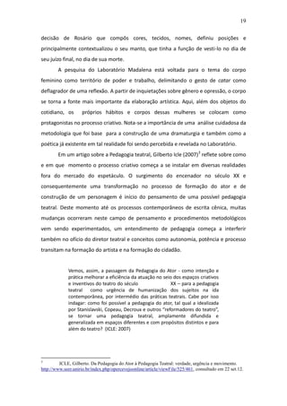 19

decisão de Rosário que compôs cores, tecidos, nomes, definiu posições e
principalmente contextualizou o seu manto, que tinha a função de vesti-lo no dia de
seu juízo final, no dia de sua morte.
        A pesquisa do Laboratório Madalena está voltada para o tema do corpo
feminino como território de poder e trabalho, delimitando o gesto de catar como
deflagrador de uma reflexão. A partir de inquietações sobre gênero e opressão, o corpo
se torna a fonte mais importante da elaboração artística. Aqui, além dos objetos do
cotidiano, os       próprios hábitos e corpos dessas mulheres se colocam como
protagonistas no processo criativo. Nota-se a importância de uma análise cuidadosa da
metodologia que foi base para a construção de uma dramaturgia e também como a
poética já existente em tal realidade foi sendo percebida e revelada no Laboratório.
        Em um artigo sobre a Pedagogia teatral, Gilberto Icle (2007)3 reflete sobre como
e em que momento o processo criativo começa a se instalar em diversas realidades
fora do mercado do espetáculo. O surgimento do encenador no século XX e
consequentemente uma transformação no processo de formação do ator e de
construção de um personagem é início do pensamento de uma possível pedagogia
teatral. Deste momento até os processos contemporâneos de escrita cênica, muitas
mudanças ocorreram neste campo de pensamento e procedimentos metodológicos
vem sendo experimentados, um entendimento de pedagogia começa a interferir
também no ofício do diretor teatral e conceitos como autonomia, potência e processo
transitam na formação do artista e na formação do cidadão.


             Vemos, assim, a passagem da Pedagogia do Ator - como intenção e
             prática melhorar a eficiência da atuação no seio dos espaços criativos
             e inventivos do teatro do século               XX – para a pedagogia
             teatral como urgência de humanização dos sujeitos na ida
             contemporânea, por intermédio das práticas teatrais. Cabe por isso
             indagar: como foi possível a pedagogia do ator, tal qual a idealizada
             por Stanislavski, Copeau, Decroux e outros “reformadores do teatro”,
             se tornar uma pedagogia teatral, amplamente difundida e
             generalizada em espaços diferentes e com propósitos distintos e para
             além do teatro? (ICLE: 2007)




3
         ICLE, Gilberto. Da Pedagogia do Ator à Pedagogia Teatral: verdade, urgência e movimento.
http://www.seer.unirio.br/index.php/opercevejoonline/article/viewFile/525/461, consultado em 22 set.12.
 