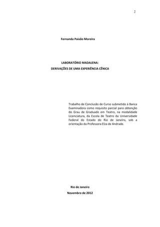 2




      Fernanda Paixão Moreira




      LABORATÓRIO MADALENA:
DERIVAÇÕES DE UMA EXPERIÊNCIA CÊNICA




           Trabalho de Conclusão de Curso submetido à Banca
           Examinadora como requisito parcial para obtenção
           do Grau de Graduado em Teatro, na modalidade
           Licenciatura, da Escola de Teatro da Universidade
           Federal do Estado do Rio de Janeiro, sob a
           orientação da Professora Elza de Andrade.




            Rio de Janeiro
          Novembro de 2012
 