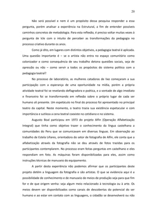 20

       Não será possível e nem é um propósito dessa pesquisa responder a essa
pergunta, porém analisar a experiência na Estrutural, a fim de entender possíveis
caminhos concretos de metodologia. Para esta reflexão, é preciso voltar muitas vezes à
pergunta de Icle com o intuito de perceber as transformações da pedagogia no
processo criativo durante os anos.
       Como já dito, em lugares com distintos objetivos, a pedagogia teatral é aplicada.
Uma questão importante é – se o artista não entra no espaço comunitário como
colonizador e como consequência de seu trabalho detona questões sociais, seja de
opressão ou não – como servir a todos os propósitos do sistema político com a
pedagogia teatral?
       No processo de laboratório, as mulheres catadoras de lixo começaram a sua
participação com a esperança de uma oportunidade na mídia, porém a própria
atividade teatral foi se revelando deflagradora e poética, e a vontade de algo imediato
e financeiro foi se transformando em reflexão sobre o próprio lugar de cada ser
humano ali presente. Um espetáculo no final do processo foi apresentado no principal
teatro da capital. Neste momento, o teatro trazia sua existência espetacular e com
importância e sutileza a cena teatral coexiste no cotidiano e no sistema.
       Augusto Boal participou em 1973 do projeto Alfin (Operação Alfabetização
Integral) que tinha como objetivo trazer o conhecimento da língua castelhana a
comunidades do Peru que se comunicavam em diversas línguas. Em observação ao
trabalho de Estela Liñares, orientadora do setor de fotografia de Alfin, ele conta que a
alfabetização através da fotografia não se deu através de fotos trazidas para os
participantes contemplarem. No processo eram feitas perguntas em castelhano e eles
respondiam em foto. As máquinas foram disponibilizadas para eles, assim como
instruções técnicas de manuseio do equipamento.
       A partir desta experiência não podemos afirmar que os participantes deste
projeto detêm a linguagem da fotografia e são artistas. O que se evidencia aqui é a
possibilidade de conhecimento e de manuseio de meios de produção seja para que fim
for e de que origem venha: seja algum meio relacionado à tecnologia ou à arte. Os
meios devem ser disponibilizados como canais de descobertas do potencial do ser
humano e ao estar em contato com as linguagens, o cidadão se desenvolverá ou não
 
