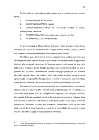 22

         As oficinas foram elaboradas em cinco etapas que se estruturavam da seguinte
forma:
         1.      RITMO/DANÇA/SOM: ancestrais
         2.      DANÇA/SOM/NARRATIVA: habitat
         3.      DANÇA/SOM/DRAMA/TECIDO DE RETALHOS: pelotão e sereias,
         declarações de identidade
         4.      FIGURAS/NARRATIVAS: inferno/paraíso e pinturas com lixo
         5.      FIGURAS/NARRATIVA: cidade invisível


         Na primeira etapa da oficina4, foram praticados ritmos de origem tribal, foram
utilizados sons vocais das mulheres com as vogais de seus nomes, o círculo, o ritmo
uno estavam presentes nessa etapa do desenvolvimento do projeto.
         Acredita-se que é pertinente à formação daquele novo coletivo, exercícios que
revelem seus nomes, a forma de círculo que permitia o olhar entre todas e jogos como
Batizado Mineiro retirado do sistema de “Jogos para atores e não atores” de Boal onde
cada mulher entrava no centro da roda, dizia seu nome e uma característica sua com a
primeira letra do nome. Aparentemente simples é um jogo que propõe uma primeira
exposição pessoal diante do coletivo: qual característica escolher nessa primeira
apresentação a um grupo? Nesta experiência, as mulheres atribuíam a si características
suaves e muito femininas, até um pouco contraditório com a dureza de suas vidas.
         Outro acontecimento gerado nessa etapa é uma pesquisa sobre os movimentos
cotidianos de cada catadora. Elas repetiam cinco gestos utilizados em seus cotidianos,
construíam respirações e sons para cada gesto até chegarem a uma dança do cotidiano.
Um trabalho de busca, através da memória da respiração, de uma certa realidade física
das mulheres ancestrais de cada uma das participantes, memória de corpos femininos
progenitores, embutidos no corpo vivo e presente, foi realizado a partir de uma ideia
experimental da diretora. Percebe-se, portanto, a necessidade do encontro consigo
mesma e da externalização dessas descobertas individuais.




4
          Essas informações foram colhidas no programa de atividades do projeto escrito em tópicos pela
diretora Alessandra Vannucci.
 