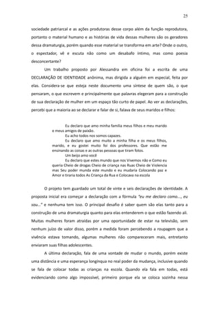 25

sociedade patriarcal e as ações produtoras desse corpo além da função reprodutora,
portanto o material humano e as histórias de vida dessas mulheres são os geradores
dessa dramaturgia, porém quando esse material se transforma em arte? Onde o outro,
o espectador, vê e escuta não como um desabafo íntimo, mas como poesia
desconcertante?
       Um trabalho proposto por Alessandra em oficina foi a escrita de uma
DECLARAÇÃO DE IDENTIDADE anônima, mas dirigida a alguém em especial, feita por
elas. Considera-se que esteja neste documento uma síntese de quem são, o que
pensaram, o que escrevem e principalmente que palavras elegeram para a construção
de sua declaração de mulher em um espaço tão curto de papel. Ao ver as declarações,
percebi que a maioria ao se declarar e falar de si, falava de seus maridos e filhos:


                    Eu declaro que amo minha família meus filhos e meu marido
            e meus amigos de paixão.
                    Eu acho todos nos somos capazes.
                    Eu declaro que amo muito a minha filha e os meus filhos,
            marido, e eu gostei muito foi dos professores. Que estão me
            ensinando as coisas e as outras pessoas que tiram fotos.
                    Um beijo amo você
                    Eu declaro que estes mundo que nos Vivemos não e Como eu
            queria Cheio de drogas Cheio de criança nas Ruas Cheio de Violencia
            mas Seu poder munda este mundo e eu mudaria Colocando paz e
            Amor e tiraria todos As Criança da Rua e Colocava na escola


       O projeto tem guardado um total de vinte e seis declarações de identidade. A
proposta inicial era começar a declaração com a fórmula “eu me declaro como..., eu
sou...” e nenhuma tem isso. O principal desafio é saber quem são elas tanto para a
construção de uma dramaturgia quanto para elas entenderem o que estão fazendo ali.
Muitas mulheres foram atraídas por uma oportunidade de estar na televisão, sem
nenhum juízo de valor disso, porém a medida foram percebendo a roupagem que a
vivência estava tomando, algumas mulheres não compareceram mais, entretanto
enviaram suas filhas adolescentes.
       A última declaração, fala de uma vontade de mudar o mundo, porém existe
uma distância e uma esperança longínqua no real poder da mudança, inclusive quando
se fala de colocar todas as crianças na escola. Quando ela fala em todas, está
evidenciando como algo impossível, primeiro porque ela se coloca sozinha nessa
 