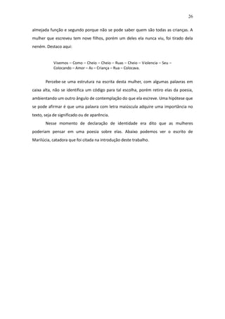 26

almejada função e segundo porque não se pode saber quem são todas as crianças. A
mulher que escreveu tem nove filhos, porém um deles ela nunca viu, foi tirado dela
neném. Destaco aqui:


           Vivemos – Como – Cheio – Cheio – Ruas – Cheio – Violencia – Seu –
           Colocando – Amor – As – Criança – Rua – Colocava.


       Percebe-se uma estrutura na escrita desta mulher, com algumas palavras em
caixa alta, não se identifica um código para tal escolha, porém retiro elas da poesia,
ambientando um outro ângulo de contemplação do que ela escreve. Uma hipótese que
se pode afirmar é que uma palavra com letra maiúscula adquire uma importância no
texto, seja de significado ou de aparência.
       Nesse momento de declaração de identidade era dito que as mulheres
poderiam pensar em uma poesia sobre elas. Abaixo podemos ver o escrito de
Marilúcia, catadora que foi citada na introdução deste trabalho.
 