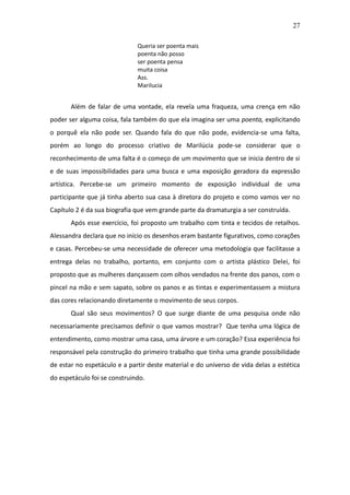 27

                              Queria ser poenta mais
                              poenta não posso
                              ser poenta pensa
                              muita coisa
                              Ass.
                              Marilucia


       Além de falar de uma vontade, ela revela uma fraqueza, uma crença em não
poder ser alguma coisa, fala também do que ela imagina ser uma poenta, explicitando
o porquê ela não pode ser. Quando fala do que não pode, evidencia-se uma falta,
porém ao longo do processo criativo de Marilúcia pode-se considerar que o
reconhecimento de uma falta é o começo de um movimento que se inicia dentro de si
e de suas impossibilidades para uma busca e uma exposição geradora da expressão
artística. Percebe-se um primeiro momento de exposição individual de uma
participante que já tinha aberto sua casa à diretora do projeto e como vamos ver no
Capítulo 2 é da sua biografia que vem grande parte da dramaturgia a ser construída.
       Após esse exercício, foi proposto um trabalho com tinta e tecidos de retalhos.
Alessandra declara que no início os desenhos eram bastante figurativos, como corações
e casas. Percebeu-se uma necessidade de oferecer uma metodologia que facilitasse a
entrega delas no trabalho, portanto, em conjunto com o artista plástico Delei, foi
proposto que as mulheres dançassem com olhos vendados na frente dos panos, com o
pincel na mão e sem sapato, sobre os panos e as tintas e experimentassem a mistura
das cores relacionando diretamente o movimento de seus corpos.
       Qual são seus movimentos? O que surge diante de uma pesquisa onde não
necessariamente precisamos definir o que vamos mostrar? Que tenha uma lógica de
entendimento, como mostrar uma casa, uma árvore e um coração? Essa experiência foi
responsável pela construção do primeiro trabalho que tinha uma grande possibilidade
de estar no espetáculo e a partir deste material e do universo de vida delas a estética
do espetáculo foi se construindo.
 