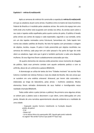28

Capítulo II - mArias & maDaLenAS


       Após as semanas de vivência foi construído o espetáculo mArias & maDaLenAS
em que as catadoras atuam como atrizes. O público entra no teatro da Caixa Econômica
Federal de Brasília e é recebido pelas catadoras atrizes. No centro do espaço tem uma
ILHA onde uma mulher está ocupando com vendas nos olhos. As vendas caem sobre o
seu rosto e tapetes estão espalhados pelos quatro cantos do palco. O público é levado
pelas atrizes aos cantos do espaço e cada espectador, seguindo a sua vontade, senta
em um dos tapetes nomeados como Estrutural, Samambaia etc. Cada tapete tem
nomes das cidades satélites de Brasília. No teto há tapetes com pinceladas e colagem
de objetos, tecidos, roupas. O palco é todo preenchido por objetos recolhidos nas
semanas de vivência, cada peça tem um valor pessoal e faz parte do lugar de onde
vêem as catadoras, lugar este que é geral e também particular a cada uma daquelas
mulheres. Os seus figurinos foram cuidadosamente costurados por elas.
       Os quatro elementos da natureza estão presentes nesse momento de chegada
do público. Após esse primeiro contato com aquele ambiente poético e com as
anfitriãs, desce de um urdimento a palavra BRAZILHA.
       A dramaturgia se utiliza de textos do livro “Cidades Invisíveis” do escritor Ítalo
Calvino e também de notícias fictícias e reais da cidade de Brasília. São seis cenas que
se sucedem em uma estética artesanal. Artesanal, por terem sido costuradas e
elaboradas ao longo do laboratório, pelas atrizes – mulheres catadoras. Muitos
elementos foram retirados diretamente de seus habitat e transfigurados nessa
realidade chamada BRAZILHA.
       Todos estão sobre o palco (atrizes e público). Na primeira cena algumas atrizes
se voltam para a plateia vazia e descrevem o que vêem, como debruçadas em uma
janela. Através de uma narrativa aparentemente absurda ambienta-se a realidade de
uma cidade:
           - Engraçado aqueles homens trabalhando na fundação daquele
           prédio, de patins!
           - É lá!
           - Onde é lá?
           - Lá no sétimo bloco da superquadra 305. Aquele gato preto nadando
           no esgoto? Tão vendo? Como é que pode???? Que nojo.
 