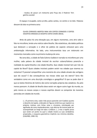 29

           - Acabou de passar um meteorito pela Praça dos 3 Poderes! Tem
           galinha voando!


       O espaço é ocupado, como já dito, pelos cantos, no centro e no teto. Palavras
descem do teto na primeira cena:


           OLHOS CERRADOS ABERTOS PARA VER CERTOS CERRADOS E CERTOS
           DESERTOS ERRADOS (O DESERTO CERTO CHORA AREIA).


       Atrás do palco há uma elevação que, em alguns momentos, uma atriz sobe e
fala no microfone, lendo uma notícia sobre Brasília. São estatísticas, são dados políticos
que deslocam a sensação e o olhar do público do aspecto artesanal para uma
ambientação informativa. Ao lado, uma instrumentista toca um violoncelo em
momentos marcados como na primeira mudança de cena.
       Na cena dois, a cidade de Ítalo Calvino Eudóxia é narrada no microfone por uma
mulher, cada palavra da cidade invisível do escritor cubano/italiano preenche a
realidade da capital Brasília e da cidade Brazilha. Que cidade invisível tem por trás da
capital do Brasil? Quais cidades invisíveis podem existir nas cidades que vivemos ou
visitamos? É possível compartilhar uma memória de uma cidade através das vertigens
que ela causa? E das consequências nas nossas vidas que ela exerce? Seria tão
verdadeiro como em uma discrição cronológica e geográfica? O que se pode dizer é
que os textos literários de Calvino são como narrações próprias das catadoras. Ou pelo
menos parecem. A cidade de Brasília deve existir em algum outro lugar do mundo, ou
pelo menos os nossos corpos e nossos espíritos devem se comportar de maneiras
parecidas em cidades do mundo.


           (...) À primeira vista, nada é tão pouco parecido com Eudóxia quanto
           o desenho do tapete, ordenado em figuras simétricas que repetem os
           próprios motivos com linhas retas e circulares, entrelaçado por
           agulhadas de cores resplandecentes, cujo alternar de tramas pode ser
           acompanhado ao longo de toda a urdidura. (...) mas o tapete prova
           que existe um ponto no qual a cidade mostra as suas verdadeiras
           proporções, o esquema geométrico implícito nos mínimos detalhes.
           (CALVINO, 1990: 91)
 