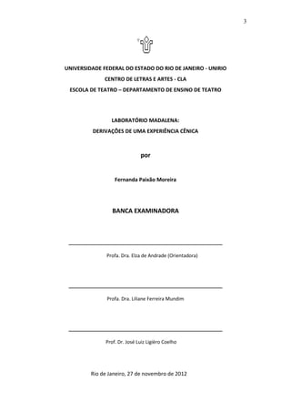 3




UNIVERSIDADE FEDERAL DO ESTADO DO RIO DE JANEIRO - UNIRIO
              CENTRO DE LETRAS E ARTES - CLA
 ESCOLA DE TEATRO – DEPARTAMENTO DE ENSINO DE TEATRO




                 LABORATÓRIO MADALENA:
         DERIVAÇÕES DE UMA EXPERIÊNCIA CÊNICA



                              por


                  Fernanda Paixão Moreira




                 BANCA EXAMINADORA




               Profa. Dra. Elza de Andrade (Orientadora)




               Profa. Dra. Liliane Ferreira Mundim




              Prof. Dr. José Luiz Ligièro Coelho




         Rio de Janeiro, 27 de novembro de 2012
 