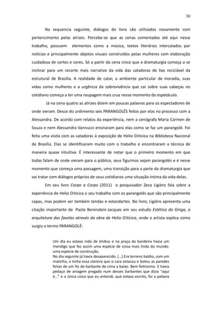 30

       Na sequencia seguinte, diálogos do livro são utilizados novamente com
pertencimento pelas atrizes. Percebe-se que as cenas comentadas até aqui nesse
trabalho, possuem     elementos como a música, textos literários intercalados por
notícias e principalmente objetos visuais construídos pelas mulheres com elaboração
cuidadosa de cortes e cores. Só a partir da cena cinco que a dramaturgia começa a se
inclinar para um recorte mais narrativo da vida das catadoras de lixo reciclável da
estrutural de Brasília. A realidade de catar, o ambiente particular de moradia, suas
vidas como mulheres e a urgência da sobrevivência que cai sobre suas cabeças no
cotidiano começa a ter uma roupagem mais crua nesse momento do espetáculo.
       Já na cena quatro as atrizes dizem em poucas palavras para os espectadores de
onde vieram. Desce do urdimento seis PARANGOLÉS feitos por elas no processo com a
Alessandra. De acordo com relatos da experiência, nem a cenógrafa Maria Carmen de
Souza e nem Alessandra Vannucci ensinaram para elas como se faz um parangolé. Foi
feita uma visita com as catadoras à exposição de Helio Oiticica na Biblioteca Nacional
de Brasília. Elas se identificaram muito com o trabalho e encontraram a técnica de
maneira quase intuitiva. É interessante de notar que o primeiro momento em que
todas falam de onde vieram para o público, seus figurinos sejam parangolés e é nesse
momento que começa uma passagem, uma transição para a parte da dramaturgia que
vai tratar com diálogos próprios de seus cotidianos uma situação íntima da vida delas.
       Em seu livro Corpo a Corpo (2011) o pesquisador Zeca Ligiéro fala sobre a
experiência de Helio Oiticica e seu trabalho com os parangolés que são principalmente
capas, mas podem ser também tendas e estandartes. No livro, Ligiéro apresenta uma
citação importante de Paola Berenstein Jacques em seu estudo Estética da Ginga, a
arquitetura das favelas através da obra de Helio Oiticica, onde o artista explica como
surgiu o termo PARANGOLÉ:


           Um dia eu estava indo de ônibus e na praça da bandeira havia um
           mendigo que fez assim uma espécie de coisa mais linda do mundo:
           uma espécie de construção.
           No dia seguinte já havia desaparecido. (…) Era terreno baldio, com um
           matinho, e tinha essa clareira que o cara estacou e botou as paredes
           feitas de um fio de barbante de cima a baixo. Bem feitíssimo. E havia
           pedaço de aniagem pregado num desses barbantes que dizia “aqui
           é...” e a única coisa que eu entendi, que estava escrito, foi a palavra
 