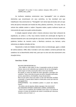 31

           “parangolé”. Aí eu disse: é essa a palavra. (Jacques, 2001, p.29 In:
           LIGIÈRO, 2011, p.209)


       As mulheres catadoras construíram seus “parangolés” com os próprios
elementos que encontravam em seus caminhos, no lixo reciclável com que
trabalhavam. Elas construíram os “Parangolés” com vários tipos de tecido, tem um que
tinha até pluma misturada com tecido de chita, plástico, tachinhas... Em cena, elas os
retiram dos cabides vestem e rodam. Enquanto rodam, quatro mulheres tocam um
instrumento de sopro nos quatro cantos do palco.
       A relação espacial sempre volta à mesma estrutura nesse fazer artesanal do
espetáculo, os cantos e a ilha. Essa mesma maneira de construção do figurino se
relaciona bastante com a da construção de suas casas. Como dito no início do trabalho,
podemos lembrar da maneira como a Marilúcia construiu seu barraco, como
selecionou os objetos retirados do lixo.
       Novamente o texto de Cidades Invisíveis entra na dramaturgia, agora a cidade
de Leônia (Calvino: 1990, 105) é narrada e com essa cidade o universo particular das
catadoras vai se desenhando ainda mais, para que na cena seis elas escancarem uma
situação íntima.


       Cena Cinco - O Lixão


           MULHER COM MICROFONE diz:
           - Esta cidade se refaz todos os dias. A população acorda em lençóis
           frescos, lava-se com sabonetes que acabaram de sair da embalagem,
           veste roupas na moda, escuta pelo radio a mais nova melodia.
           Na calçada, os restos da cidade de ontem aguardam a passagem dos
           catadores. Tubos retorcidos de pasta de dente, lâmpadas queimadas,
           jornais, aquecedores, enciclopédias, louças de porcelana.
           Mais do que pelas coisas que todos os dias são fabricadas vendidas
           compradas, a riqueza desta cidade se mede pelas coisas que todo dia
           são jogadas fora.
           (PERGUNTANDO) - Sua verdadeira paixão é o prazer dos objetos
           novos?
           - Ou então o ato de expulsar, afastar, expurgar o lixo recorrente?
           (AS CATADORAS ENTRAM E COMECAM A LIMPAR, LENTAMENTE)
           - Certo é que as catadoras são recebidas como anjos e sua tarefa de
           remover os restos da existência de ontem é envolvida por silencioso
           respeito, como um ritual. (...)
 