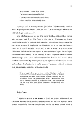 33

           Se essa rua se essa rua fosse minha,
           Eu mandava, eu mandava ladrilhar,
           Com pedrinhas com pedrinhas de brilhante
           Para o meu para o meu amor passar.


       O principal tema do conflito particular apresentado é o pertencimento. Como se
define de quem pertence a terra? É de quem cuida? É de quem compra? A terra que é
intitulada do governo é de quem?
       Uma mãe fica sabendo que sua filha, menor de idade, está grávida, a menina
quer morar com o pai de seu filho. A mãe se opõe e alerta à filha dos perigos de uma
mulher morar sozinha na Estrutural, pede para que a filha continue em sua casa. A filha
quer ter um lar, construir uma família. Ela consegue um lote na estrutural e tem quatro
filhas com o marido. Durante a construção da casa a mulher se vê construindo,
trabalhando e cuidando das filhas sozinha. O marido bebe e não ajuda na construção,
vendendo materiais da casa. Um dia, um oficial de justiça chega com ordem de despejo
e toda a relação com a polícia é apresentada na cena. O marido tinha vendido o lote
sem falar com a mulher. A polícia alega que aquela região é de invasão. Depois de toda
explanação em detalhes da vida da mulher e dos motivos de sua resistência em sair da
casa, a atriz vira para o público e cantando pergunta:


           E vocês, espectadores que ouviram a minha historia, me ajudem a
           entender a moral: a posse é de quem compra? Ou tem mais direito é
           quem cuida? Eu penso assim: terra é do bom camponês que tira
           frutos dela, carroça é do bom condutor, criança é das mulheres boas,
           que os crescem e educam, lar é de quem cuida. Então, como é que
           eu, que tanto lutei, fiquei sem o meu lar? O que eu posso fazer
           agora?




       Teatro Fórum


       O espetáculo mArias & maDaLenAS se utiliza, no final da apresentação, da
técnica de Teatro Fórum desenvolvida por Augusto Boal e o Teatro do Oprimido. Nessa
técnica o espetáculo apresenta um problema do qual os atores querem buscar a
 