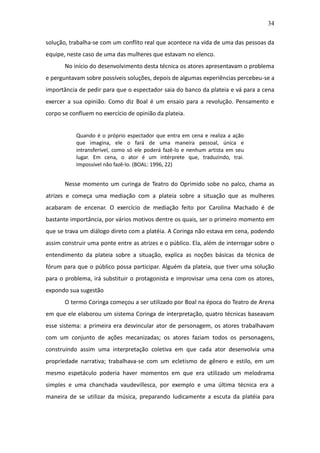 34

solução, trabalha-se com um conflito real que acontece na vida de uma das pessoas da
equipe, neste caso de uma das mulheres que estavam no elenco.
       No início do desenvolvimento desta técnica os atores apresentavam o problema
e perguntavam sobre possíveis soluções, depois de algumas experiências percebeu-se a
importância de pedir para que o espectador saia do banco da plateia e vá para a cena
exercer a sua opinião. Como diz Boal é um ensaio para a revolução. Pensamento e
corpo se confluem no exercício de opinião da plateia.


           Quando é o próprio espectador que entra em cena e realiza a ação
           que imagina, ele o fará de uma maneira pessoal, única e
           intransferível, como só ele poderá fazê-lo e nenhum artista em seu
           lugar. Em cena, o ator é um intérprete que, traduzindo, trai.
           Impossível não fazê-lo. (BOAL: 1996, 22)


       Nesse momento um curinga de Teatro do Oprimido sobe no palco, chama as
atrizes e começa uma mediação com a plateia sobre a situação que as mulheres
acabaram de encenar. O exercício de mediação feito por Carolina Machado é de
bastante importância, por vários motivos dentre os quais, ser o primeiro momento em
que se trava um diálogo direto com a platéia. A Coringa não estava em cena, podendo
assim construir uma ponte entre as atrizes e o público. Ela, além de interrogar sobre o
entendimento da plateia sobre a situação, explica as noções básicas da técnica de
fórum para que o público possa participar. Alguém da plateia, que tiver uma solução
para o problema, irá substituir o protagonista e improvisar uma cena com os atores,
expondo sua sugestão.
       O termo Coringa começou a ser utilizado por Boal na época do Teatro de Arena
em que ele elaborou um sistema Coringa de interpretação, quatro técnicas baseavam
esse sistema: a primeira era desvincular ator de personagem, os atores trabalhavam
com um conjunto de ações mecanizadas; os atores faziam todos os personagens,
construindo assim uma interpretação coletiva em que cada ator desenvolvia uma
propriedade narrativa; trabalhava-se com um ecletismo de gênero e estilo, em um
mesmo espetáculo poderia haver momentos em que era utilizado um melodrama
simples e uma chanchada vaudevillesca, por exemplo e uma última técnica era a
maneira de se utilizar da música, preparando ludicamente a escuta da platéia para
 