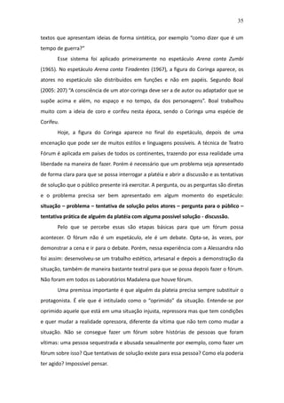 35

textos que apresentam ideias de forma sintética, por exemplo “como dizer que é um
tempo de guerra?”
       Esse sistema foi aplicado primeiramente no espetáculo Arena conta Zumbi
(1965). No espetáculo Arena conta Tiradentes (1967), a figura do Coringa aparece, os
atores no espetáculo são distribuídos em funções e não em papéis. Segundo Boal
(2005: 207) “A consciência de um ator-coringa deve ser a de autor ou adaptador que se
supõe acima e além, no espaço e no tempo, da dos personagens”. Boal trabalhou
muito com a ideia de coro e corifeu nesta época, sendo o Coringa uma espécie de
Corifeu.
       Hoje, a figura do Coringa aparece no final do espetáculo, depois de uma
encenação que pode ser de muitos estilos e linguagens possíveis. A técnica de Teatro
Fórum é aplicada em países de todos os continentes, trazendo por essa realidade uma
liberdade na maneira de fazer. Porém é necessário que um problema seja apresentado
de forma clara para que se possa interrogar a platéia e abrir a discussão e as tentativas
de solução que o público presente irá exercitar. A pergunta, ou as perguntas são diretas
e o problema precisa ser bem apresentado em algum momento do espetáculo:
situação – problema – tentativa de solução pelos atores – pergunta para o público –
tentativa prática de alguém da platéia com alguma possível solução - discussão.
       Pelo que se percebe essas são etapas básicas para que um fórum possa
acontecer. O fórum não é um espetáculo, ele é um debate. Opta-se, às vezes, por
demonstrar a cena e ir para o debate. Porém, nessa experiência com a Alessandra não
foi assim: desenvolveu-se um trabalho estético, artesanal e depois a demonstração da
situação, também de maneira bastante teatral para que se possa depois fazer o fórum.
Não foram em todos os Laboratórios Madalena que houve fórum.
       Uma premissa importante é que alguém da plateia precisa sempre substituir o
protagonista. É ele que é intitulado como o “oprimido” da situação. Entende-se por
oprimido aquele que está em uma situação injusta, repressora mas que tem condições
e quer mudar a realidade opressora, diferente da vítima que não tem como mudar a
situação. Não se consegue fazer um fórum sobre histórias de pessoas que foram
vítimas: uma pessoa sequestrada e abusada sexualmente por exemplo, como fazer um
fórum sobre isso? Que tentativas de solução existe para essa pessoa? Como ela poderia
ter agido? Impossível pensar.
 