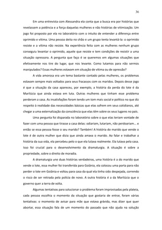 36

       Em uma entrevista com Alessandra ela conta que a busca era por histórias que
revelassem a potência e a força daquelas mulheres e não histórias de vitimização. Um
jogo foi proposto por ela no laboratório com o intuito de entender a diferença entre
oprimido e vítima. Uma pessoa deita no chão e um grupo tenta levantá-la: o oprimido
resiste e a vítima não resiste. Na experiência feita com as mulheres nenhum grupo
conseguiu levantar o oprimido, aquele que resiste e tem condições de resistir a uma
situação opressora. A pergunta que faço é se queremos em algumas situações que
efetivamente nos tire do lugar, que nos levante. Como lutamos para não sermos
manipulados? Essas mulheres estavam em situação de vítima ou de opressão?
       A vida amorosa era um tema bastante contado pelas mulheres, os problemas
estavam sempre mais voltados para seus fracassos com os maridos. Depois desse jogo
é que a situação da casa apareceu, por exemplo, a história da perda do lote é da
Marilúcia que ainda estava em luta. Outras mulheres que tinham esse problema
perderam a casa. As insatisfações foram tendo um tom mais social e político no que diz
respeito à realidade das necessidades básicas que elas sofrem em seus cotidianos, até
chegar a uma externalização da consciência que elas têm sobre os seus lugares no país.
       Uma pergunta foi disparada no laboratório sobre o que elas teriam vontade de
fazer com uma pessoa que tirasse a casa delas: odiariam, lutariam, não perdoariam... e
então se essa pessoa fosse o seu marido? Também! A história do marido que vende o
lote é de outra mulher que dizia que ainda amava o marido. Ao falar e trabalhar a
história da sua vida, ela percebeu pelo o que ela lutava realmente. Ela lutava pela casa.
Isso foi crucial para o desenvolvimento da dramaturgia. A situação é sobre a
propriedade, sobre o direito de moradia.
       A dramaturgia une duas histórias verdadeiras, uma história é a do marido que
vende o lote, essa mulher foi transferida para Goiânia, ela colocou uma porta para não
perder o lote em Goiânia e voltou para casa da qual ela tinha sido despejada, correndo
o risco de ser retirada pela polícia de novo. A outra história é a da Marilúcia que o
governo quer a terra de volta.
       Algumas tentativas para solucionar o problema foram improvisadas pela plateia,
cada pessoa escolhia o momento da situação que gostaria de entrar, foram várias
tentativas: o momento de avisar para mãe que estava grávida, mas dizer que quer
abortar, essa situação fala de um momento do passado que não ajuda na solução
 