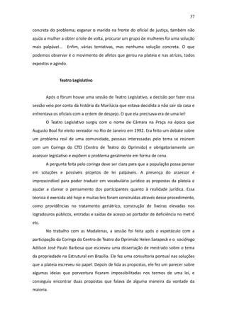 37

concreta do problema; esganar o marido na frente do oficial de justiça, também não
ajuda a mulher a obter o lote de volta, procurar um grupo de mulheres foi uma solução
mais palpável...     Enfim, várias tentativas, mas nenhuma solução concreta. O que
podemos observar é o movimento de afetos que gerou na plateia e nas atrizes, todos
expostos e agindo.


              Teatro Legislativo


       Após o fórum houve uma sessão de Teatro Legislativo, a decisão por fazer essa
sessão veio por conta da história da Marilúcia que estava decidida a não sair da casa e
enfrentava os oficiais com a ordem de despejo. O que ela precisava era de uma lei!
       O Teatro Legislativo surgiu com o nome de Câmara na Praça na época que
Augusto Boal foi eleito vereador no Rio de Janeiro em 1992. Era feito um debate sobre
um problema real de uma comunidade, pessoas interessadas pelo tema se reúnem
com um Coringa do CTO (Centro de Teatro do Oprimido) e obrigatoriamente um
assessor legislativo e expõem o problema geralmente em forma de cena.
       A pergunta feita pelo coringa deve ser clara para que a população possa pensar
em soluções e possíveis projetos de lei palpáveis. A presença do assessor é
imprescindível para poder traduzir em vocabulário jurídico as propostas da plateia e
ajudar a clarear o pensamento dos participantes quanto à realidade jurídica. Essa
técnica é exercida até hoje e muitas leis foram construídas através desse procedimento,
como providências no tratamento geriátrico, construção de lixeiras elevadas nos
logradouros públicos, entradas e saídas de acesso ao portador de deficiência no metrô
etc.
       No trabalho com as Madalenas, a sessão foi feita após o espetáculo com a
participação da Coringa do Centro de Teatro do Oprimido Helen Sarapeck e o sociólogo
Adilson José Paulo Barbosa que escreveu uma dissertação de mestrado sobre o tema
da propriedade na Estrutural em Brasília. Ele fez uma consultoria pontual nas soluções
que a plateia escreveu no papel. Depois de lida as propostas, ele fez um parecer sobre
algumas ideias que porventura ficaram impossibilitadas nos termos de uma lei, e
conseguiu encontrar duas propostas que falava de alguma maneira da vontade da
maioria.
 