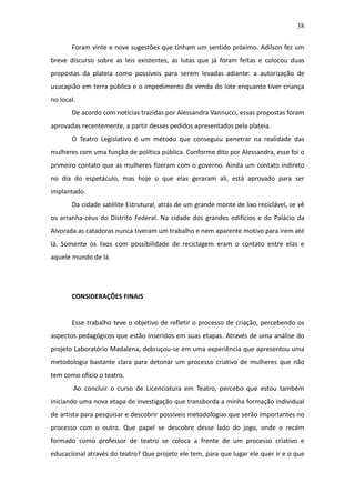 38

       Foram vinte e nove sugestões que tinham um sentido próximo. Adilson fez um
breve discurso sobre as leis existentes, as lutas que já foram feitas e colocou duas
propostas da plateia como possíveis para serem levadas adiante: a autorização de
usucapião em terra pública e o impedimento de venda do lote enquanto tiver criança
no local.
       De acordo com notícias trazidas por Alessandra Vannucci, essas propostas foram
aprovadas recentemente, a partir desses pedidos apresentados pela plateia.
       O Teatro Legislativo é um método que conseguiu penetrar na realidade das
mulheres com uma função de política pública. Conforme dito por Alessandra, esse foi o
primeiro contato que as mulheres fizeram com o governo. Ainda um contato indireto
no dia do espetáculo, mas hoje o que elas geraram ali, está aprovado para ser
implantado.
       Da cidade satélite Estrutural, atrás de um grande monte de lixo reciclável, se vê
os arranha-céus do Distrito Federal. Na cidade dos grandes edifícios e do Palácio da
Alvorada as catadoras nunca tiveram um trabalho e nem aparente motivo para irem até
lá. Somente os lixos com possibilidade de reciclagem eram o contato entre elas e
aquele mundo de lá.




       CONSIDERAÇÕES FINAIS


       Esse trabalho teve o objetivo de refletir o processo de criação, percebendo os
aspectos pedagógicos que estão inseridos em suas etapas. Através de uma análise do
projeto Laboratório Madalena, debruçou-se em uma experiência que apresentou uma
metodologia bastante clara para detonar um processo criativo de mulheres que não
tem como ofício o teatro.
        Ao concluir o curso de Licenciatura em Teatro, percebo que estou também
iniciando uma nova etapa de investigação que transborda a minha formação individual
de artista para pesquisar e descobrir possíveis metodologias que serão importantes no
processo com o outro. Que papel se descobre desse lado do jogo, onde o recém
formado como professor de teatro se coloca a frente de um processo criativo e
educacional através do teatro? Que projeto ele tem, para que lugar ele quer ir e o que
 