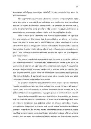 39

a pedagogia teatral pode trazer para o trabalho? E o mais importante: com quem ele
está trabalhando?
       Não se pretendeu aqui, trazer o Laboratório Madalena como exemplo do modo
de se fazer, como se essa experiência pudesse ser uma cartilha com uma metodologia
aplicável. O Projeto de Alessandra Vannucci tinha um propósito de trabalhar com o
tema do corpo feminino como produtor e não somente reprodutor, delimitando a
experiência com um grupo de mulheres catadoras de lixo reciclável em Brasília.
       Pode-se notar que o laboratório teve inúmeras especificidades: um lugar que
tem uma história, um determinado tipo de comunidade e um gênero - o feminino.
Estas características trazem para a metodologia um caráter experimental e único,
intransferível. O que se almejou com a análise deste trabalho de Vannucci foi a preciosa
oportunidade de poder refletir sobre a ação do teatro. O que uma metodologia teatral
gera? Como podemos movimentar reflexões políticas nos lugares em que chegamos
com esse diamante?
       Nas poucas experiências com educação que tive, onde se pretendia colaborar
para o desenvolvimento da criatividade e da reflexão sensível, percebi que o teatro é a
sua maneira de estar em um lugar e de entrar em conexão com o outro. A Alessandra e
a Bárbara Santos quando pensaram no Laboratório, queriam entrar em conexão com
esse universo feminino. Eu quis entrar em conexão com crianças em outros lugares que
não citei no trabalho. O que talvez importe mais seja a maneira como você pode
chegar perto do outro e desenvolver um trabalho.
       Se queremos transformar o mundo e temos certos anseios é preciso entender a
maneira como podemos fazer isso e se o conhecimento pessoal é o teatro, a linguagem
teatral, como utilizá-la? Quais são os poderes do teatro e de que maneira ele se faz
poderoso? Quais são os segredos dessa linguagem que vai se construindo com o outro?
       Esse trabalho monográfico apresenta duas técnicas desenvolvidas por Augusto
Boal e o Centro de Teatro do Oprimido que são Teatro fórum e Teatro Legislativo. Esses
são métodos transferíveis que podemos utilizar em diversos contextos e trazem,
principalmente o Legislativo, um caráter bem incisivo no que diz respeito a mudanças
concretas no cotidiano. No entanto, mesmo trabalhando com essas técnicas é preciso
identificar a maneira como vamos trazê-la para o trabalho. Será que o Fórum funciona
sempre? Será que vale a pena pedir soluções para a plateia em determinados assuntos
 