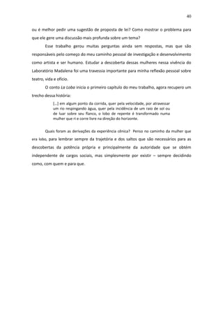 40

ou é melhor pedir uma sugestão de proposta de lei? Como mostrar o problema para
que ele gere uma discussão mais profunda sobre um tema?
        Esse trabalho gerou muitas perguntas ainda sem respostas, mas que são
responsáveis pelo começo do meu caminho pessoal de investigação e desenvolvimento
como artista e ser humano. Estudar a descoberta dessas mulheres nessa vivência do
Laboratório Madalena foi uma travessia importante para minha reflexão pessoal sobre
teatro, vida e ofício.
        O conto La Loba inicia o primeiro capítulo do meu trabalho, agora recupero um
trecho dessa história:
            […] em algum ponto da corrida, quer pela velocidade, por atravessar
            um rio respingando água, quer pela incidência de um raio de sol ou
            de luar sobre seu flanco, o lobo de repente é transformado numa
            mulher que ri e corre livre na direção do horizonte.


        Quais foram as derivações da experiência cênica? Penso no caminho da mulher que
era lobo, para lembrar sempre da trajetória e dos saltos que são necessários para as
descobertas da potência própria e principalmente da autoridade que se obtém
independente de cargos sociais, mas simplesmente por existir – sempre decidindo
como, com quem e para que.
 