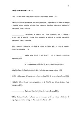 41

REFERÊNCIAS BIBLIOGRÁFICAS:


ABELLAN, Joan. Boal Conta Boal. Barcelona: Institut del Teatro, 2001.


BENJAMIN, Walter. O narrador: considerações sobre a obra de Nikolai Leskov. In: Magia
e técnica, arte e política: ensaios sobre literatura e história da cultura. São Paulo:
Brasiliense, 1994, p. 197-221.


_______________. Experiência e Pobreza. In: Obras escolhidas. Vol. 1. Magia e
técnica, arte e política. Ensaios sobre literatura e história da cultura. São Paulo:
Brasiliense, 1987, p. 114-119.


BOAL, Augusto. Teatro do Oprimido e outras poéticas políticas. Rio de Janeiro:
Civilização Brasileira, 1977.


_______________. Jogos para atores e não atores.           Rio de Janeiro: Civilização
Brasileira, 2005.


________________. A estética do Oprimido. Rio de Janeiro: GARAMOND 2009.


CALVINO, Ítalo. As Cidades Invisíveis. São Paulo: Companhia das Letras, 1990.


COSTA, Iná Camargo. A hora do teatro épico no Brasil. Rio de Janeiro: Paz e Terra, 1996.


DELEUZE, Gilles. O que é um dispositivo. In: O Mistério de Ariana. Lisboa: Vega-
Passagens, 1996.


_______________. Espinosa: Filosofia Prática. São Paulo: Escuta, 2002.


ESTÉS, Clarisse Pinkola. Mulheres que correm com os lobos: mitos e histórias do
arquétipo da mulher selvagem. Rio de Janeiro: Rocco, 1994.
 