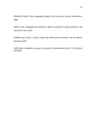 42



FOUCAULT, Michel. Ética, sexualidade, política. Rio de Janeiro: Forense Universitária,
2006.


FREIRE, Paulo. Pedagogia da autonomia: saberes necessários à prática educativa. São
Paulo, Paz e Terra, 2011.


LIGIÉRO, Zeca. Corpo a Corpo: estudo das performances brasileiras. Rio de Janeiro:
Garamond, 2011


LOPES, Beth. A blasfêmia, o prazer, o incorreto, IN, Revista Sala Preta, nº 5, São Paulo:
USP, 2005.
 