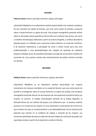 5

                                        RESUMO


Palavras-chave: teatro, opressão, feminino, espaço, derivação


Laboratório Madalena é um laboratório estético desenvolvido com mulheres catadoras
de lixo reciclável da cidade de Brasília, que teve como ponto de partida a pesquisa
sobre o corpo feminino e o gesto de catar. Este projeto monográfico pretende refletir
sobre as derivações dessa experiência cênica feita com mulheres não atrizes, tais como
o trabalho dramatúrgico elaborado a partir da própria biografia, a estética descoberta
daquele grupo e as reflexões que o processo criativo detonou no corpo das mulheres.
É de bastante importância, a percepção de como o teatro trouxe para elas uma
problematização e uma desestabilização das relações de opressão do cotidiano
daquela realidade social. As questões levantadas ao longo da escrita deste trabalho de
conclusão de curso partem sempre dos acontecimentos da prática artística ocorrida
em Brasília.


                                     RESUMÉN



Palabras llaves: teatro, opresión, femenino, espacio, derivación


Laboratório Madalena es un laboratorio estético desarrollado con mujeres
recolectores de residuos reciclables en la ciudad de Brasilia, que tuvo como punto de
partida la investigación sobre el cuerpo femenino y el gesto de picking. Este proyecto
monográfico pretende discutir las derivaciones de esta experiencia escénica hecha con
mujeres no actrices: el trabajo dramatúrgico extraído de la propia biografía, el
descubrimiento de una estética del grupo y las reflexiones que el proceso creativo
provoco en el cuerpo de las mujeres. Es muy importante, la percepción de la forma en
que el teatro les trajo un cuestionamiento y una desestabilización de las relaciones de
opresión que existian en el cotidiano de trabajo e vivienda de las mujeres. Las
cuestiones planteadas durante la redacción de este trabajo de conclusión de grado son
apuntadas siempre a partir de la experiencia vivida en Brasília.
 