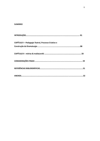 6




SUMÁRIO




INTRODUÇÃO.................................................................................................... 01


CAPÍTULO I – Pedagogia Teatral, Processo Criativo e
Construção da Dramaturgia ...............................................................................08


CAPÍTULO II - mArias & maDaLenAS .................................................................... 20


CONSIDERAÇÕES FINAIS ........................................................................................ 29


REFERÊNCIAS BIBLIOGRÁFICAS................................................................................31


ANEXOS...................................................................................................................32
 
