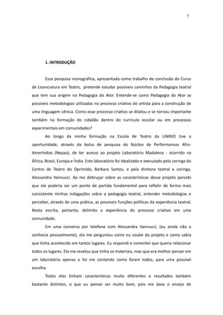 7




       1. INTRODUÇÃO


       Essa pesquisa monográfica, apresentada como trabalho de conclusão do Curso
de Licenciatura em Teatro, pretende estudar possíveis caminhos da Pedagogia teatral
que tem sua origem na Pedagogia do Ator. Entende-se como Pedagogia do Ator as
possíveis metodologias utilizadas no processo criativo do artista para a construção de
uma linguagem cênica. Como esse processo criativo se dilatou e se tornou importante
também na formação do cidadão dentro do currículo escolar ou em processos
experimentais em comunidades?
       Ao longo da minha formação na Escola de Teatro da UNIRIO tive a
oportunidade, através da bolsa de pesquisa do Núcleo de Performances Afro-
Ameríndias (Nepaa), de ter acesso ao projeto Laboratório Madalena - ocorrido na
África, Brasil, Europa e Índia. Este laboratório foi idealizado e executado pela coringa do
Centro de Teatro do Oprimido, Barbara Santos, e pela diretora teatral e coringa,
Alessandra Vannucci. Ao me debruçar sobre as características desse projeto percebi
que ele poderia ser um ponto de partida fundamental para refletir de forma mais
consistente minhas indagações sobre a pedagogia teatral, entender metodologias e
perceber, através de uma prática, as possíveis funções políticas da experiência teatral.
Nesta escrita, portanto, delimito a experiência do processo criativo em uma
comunidade.
       Em uma conversa por telefone com Alessandra Vannucci, (eu ainda não a
conhecia pessoalmente), ela me perguntou como eu soube do projeto e como sabia
que tinha acontecido em tantos lugares. Eu respondi e comentei que queria relacionar
todos os lugares. Ela me revelou que tinha os materiais, mas que era melhor pensar em
um laboratório apenas e foi me contando como foram todos, para uma possível
escolha.
       Todos eles tinham características muito diferentes e resultados também
bastante distintos, o que eu pensei ser muito bom, pois me dava o ensejo de
 