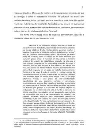8

relacionar, discutir as diferenças das mulheres e dessas expressões femininas. Até que
ela começou a contar o “Laboratório Madalena” na Estrutural1 de Brasília com
mulheres catadoras de lixo reciclável, que foi a experiência onde tinha sido possível
reunir mais material. Isso foi importante. As relações que eu pensava em fazer com as
diferentes culturas, as expressões artísticas femininas nos continentes, se encontravam
todas, a meu ver, lá no Laboratório feito na Estrutural.
        Tive minha primeira noção e base do projeto ao conversar com Alessandra e
também no release escrito pela diretora em 2010.


                      bRazILHA é um laboratório estético dedicado ao tema do
             corpo feminino e do trabalho, desenvolvido com mulheres catadoras
             de lixo da cidade de Brasília. No laboratório, queremos recolher e
             devolver ferramentas artísticas às mulheres trabalhadoras, “atrizes”
             em seu cotidiano contemporâneo, entre a necessidade de repetir
             todo dia o mesmo papel e o desejo de ser outra. Mulheres que
             cumprem gestos antigos e vivenciam em seus corpos a memória
             ancestral de gerações de trabalhadoras engajadas na luta para a
             sobrevivência no campo, no rio, no cerrado e no sertão. Seu corpo é
             território marcado pelo trabalho e pela opressão. Seu desejo, sua
             luta, seus cantos são transformadores. Focamos especialmente uma
             comunidade engajada em um gesto de trabalho tradicionalmente
             feminino: o de catar. O gesto de recolher e reutilizar dejetos da
             natureza assim como urbanos ou industriais, faz parte do cotidiano
             das mulheres desde os tempos mais antigos. Catar, o que hoje
             chamamos reciclar, é uma pratica de auto-sustentabilidade
             característica de uma economia ecológica e comunitária,
             tradicionalmente feminina. Este modelo de sociedade se diferencia
             do sistema patriarcal, fundado na propriedade particular, na divisão
             do trabalho por gêneros e na exclusão dos dejetos (objetos ou
             indivíduos). Ela se diferencia pelo fato de fundar o consumo no
             direito natural (por necessidade e não por possessão) e a convivência
             na comunidade dos bens e na cooperativação do trabalho. Esta
             possível sociedade resgataria uma mentalidade pré-histórica
             matrilinear, muito bem sucedida na história da civilização humana
             antes do patriarcado. Por isso, o projeto acontece com catadoras de
             lixo reciclável que participam da Central de Cooperativas de Brasília.
             Escrevemos o nome da cidade bRazILHA por entendê-la cidade sem
             raízes, constituída por pessoas em trânsito, fundada na mitologia da
             conquista do futuro, representativa do sonho do Brasil e móvel como
             um navio sem amarras, lançado no horizonte. bRazILHA. (VANNUCCI,
             2010)


1
         A Vila Estrutural de Brasília pertence à região administrativa do Guará e é uma área de invasão,
lá está um grande lixão de objetos recicláveis formado logo após a construção da Capital Federal. Pouco
tempo depois, os barracos construídos pelos catadores de lixo começaram a formar o que hoje é a Vila
Estrutural.
 