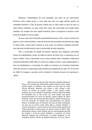 9




           Mulheres. Trabalhadoras de uma atividade, que além de ser tipicamente
feminina como citado acima, é uma ação que tem um lugar político dentro da
sociedade brasileira. O lixo da grande capital que se refaz todos os dias vai para as
mãos dessas catadoras, as casas onde elas vivem são construídas em função desse
trabalho, nas margens da nova capital brasileira, onde o transporte é escasso e viver
perto do trabalho é a única opção.
           As suas casas são construídas aproveitando do que se tem, sendo o terreno do
governo. Com o lixo reciclável, restos do consumo dos moradores de Brasília que chega
às mãos delas, muitas vezes montam as suas casas. As mulheres catadoras decoram
seus barracos transformando o que é encontrado de resto e gratuito.
           Para a construção da cidade de Brasília sabemos que chegaram caminhões
cheios de trabalhadores vindos de todas as partes do Brasil com a esperança de um
futuro melhor. Futuro desenhado como quase perfeito pelo Presidente modernista
Juscelino Kubitschek (1956-1961). O sonho era integrar e tornar o país independente, e
para os trabalhadores a construção da cidade se mostrava um momento importante
onde eles seriam os responsáveis pela existência da Capital de seu país. Em 21 de abril
de 1960, JK inaugura o grande sonho recitando o famoso discurso de esperança e
vitória:


                        Cabe-me a honra de içar neste momento a Bandeira Nacional.
               Faço-o com emoção que dificilmente poderia exprimir. Esta e todas
               quantas agora se hasteiam, não importa em que sitio de nosso
               imenso território, ostentam uma estrela a mais. Porque o país
               cresceu, se animou do espírito criador, e este espírito criador
               produziu mais uma entidade na Federação. Ai está a estrela do Estado
               da Guanabara que se vem juntar aos vinte Estados que giram
               harmoniosamente em torno de Brasília, Capital Federal da pátria
               brasileira, centro das futuras decisões políticas, cidade da esperança,
               torre de comando da batalha pelo aproveitamento do deserto
               interior. A bandeira que vai tremular nos céus do Brasil simbolizará
               um país que se tornou maior. Sinto agora a mesma vibração, o
               mesmo entusiasmo, o mesmo tremor que sentem todos aqueles que
               estão praticando o mesmo gesto nos quatro cantos da Pátria. Meu
               pensamento volta-se, neste instante, para as novas gerações que hão
               de recolher o fruto de nossos trabalhos e encontrar um Brasil
               diferente daquele que encontramos, um Brasil integrado no seu
               verdadeiro destino. Diante da Bandeira Nacional, com suas vinte e
 