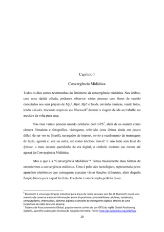 Capítulo I

                                       Convergência Midiática

Todos os dias somos testemunhas do fenômeno da convergência midiática. Nos ônibus,
com uma rápida olhada, podemos observar várias pessoas com fones de ouvido
conectados aos seus players de Mp3, Mp4, Mp5 e Ipods, ouvindo músicas, vendo fotos,
lendo e-books, trocando arquivos via Bluetooth6 durante a viagem de ida ao trabalho ou
escola e de volta para casa.

        Nas ruas vemos pessoas usando celulares com GPS7, além de os usarem como
câmera filmadora e fotográfica, videogame, televisão (esta última ainda um pouco
difícil de ser ver no Brasil), navegador de internet, envio e recebimento de mensagens
de texto, agenda e, vez ou outra, até como telefone móvel! E isso tudo sem falar do
Iphone, o mais recente queridinho da era digital, o símbolo máximo (ao menos até
agora) da Convergência Midiática.

        Mas o que é a “Convergência Midiática”? Temos basicamente duas formas de
entendermos a convergência midiática. Uma é pelo viés tecnológico, representada pelos
aparelhos eletrônicos que conseguem executar várias funções diferentes, além daquela
função básica para o qual foi feito. O celular é um exemplo perfeito disso.



6
  Bluetooth é uma especificação industrial para áreas de redes pessoais sem fio. O Bluetooth provê uma
maneira de conectar e trocar informações entre dispositivos como telefones celulares, notebooks,
computadores, impressoras, câmeras digitais e consoles de videogames digitais através de uma
freqüência de rádio de curto alcance.
7
  Sistema de Posicionamento Global, popularmente conhecido por GPS (do inglês Global Positioning
System), aparelho usado para localização no globo terrestre. Fonte: http://pt.wikipedia.org/wiki/Gps

                                                  10
 