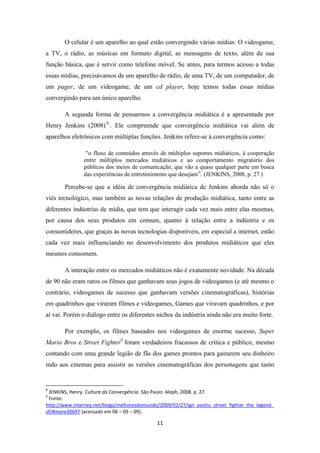 O celular é um aparelho ao qual estão convergindo várias mídias: O videogame,
a TV, o rádio, as músicas em formato digital, as mensagens de texto, além de sua
função básica, que é servir como telefone móvel. Se antes, para termos acesso a todas
essas mídias, precisávamos de um aparelho de rádio, de uma TV, de um computador, de
um pager, de um videogame, de um cd player, hoje temos todas essas mídias
convergindo para um único aparelho.

       A segunda forma de pensarmos a convergência midiática é a apresentada por
Henry Jenkins (2008) 8 . Ele compreende que convergência midiática vai além de
aparelhos eletrônicos com múltiplas funções. Jenkins refere-se à convergência como:

                “o fluxo de conteúdos através de múltiplos suportes midiáticos, à cooperação
               entre múltiplos mercados midiáticos e ao comportamento migratório dos
               públicos dos meios de comunicação, que vão a quase qualquer parte em busca
               das experiências de entretenimento que desejam”. (JENKINS, 2008, p. 27.)

       Percebe-se que a idéia de convergência midiática de Jenkins aborda não só o
viés tecnológico, mas também as novas relações de produção midiática, tanto entre as
diferentes indústrias de mídia, que tem que interagir cada vez mais entre elas mesmas,
por causa dos seus produtos em comum, quanto à relação entre a indústria e os
consumidores, que graças às novas tecnologias disponíveis, em especial a internet, estão
cada vez mais influenciando no desenvolvimento dos produtos midiáticos que eles
mesmos consomem.

       A interação entre os mercados midiáticos não é exatamente novidade. Na década
de 90 não eram raros os filmes que ganhavam seus jogos de videogames (e até mesmo o
contrário, videogames de sucesso que ganhavam versões cinematográficas), histórias
em quadrinhos que viraram filmes e videogames, Games que viravam quadrinhos, e por
aí vai. Porém o diálogo entre os diferentes nichos da indústria ainda não era muito forte.

       Por exemplo, os filmes baseados nos videogames de enorme sucesso, Super
Mario Bros e Street Fighter9 foram verdadeiros fracassos de crítica e público, mesmo
contando com uma grande legião de fãs dos games prontos para gastarem seu dinheiro
indo aos cinemas para assistir as versões cinematográficas dos personagens que tanto


8
 JENKINS, Henry. Cultura da Convergência. São Paulo: Aleph, 2008. p. 27.
9
 Fonte:
http://www.interney.net/blogs/melhoresdomundo/2009/02/27/ign_assitiu_street_fighter_the_legend_
of/#more30697 (acessado em 06 – 05 – 09).

                                              11
 