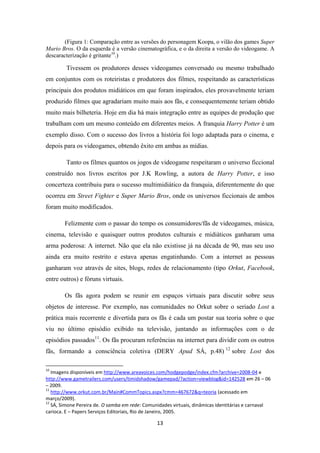 (Figura 1: Comparação entre as versões do personagem Koopa, o vilão dos games Super
Mario Bros. O da esquerda é a versão cinematográfica, e o da direita a versão do videogame. A
descaracterização é gritante10.)

        Tivessem os produtores desses videogames conversado ou mesmo trabalhado
em conjuntos com os roteiristas e produtores dos filmes, respeitando as características
principais dos produtos midiáticos em que foram inspirados, eles provavelmente teriam
produzido filmes que agradariam muito mais aos fãs, e consequentemente teriam obtido
muito mais bilheteria. Hoje em dia há mais integração entre as equipes de produção que
trabalham com um mesmo conteúdo em diferentes meios. A franquia Harry Potter é um
exemplo disso. Com o sucesso dos livros a história foi logo adaptada para o cinema, e
depois para os videogames, obtendo êxito em ambas as mídias.

        Tanto os filmes quantos os jogos de videogame respeitaram o universo ficcional
construído nos livros escritos por J.K Rowling, a autora de Harry Potter, e isso
concerteza contribuiu para o sucesso multimidiático da franquia, diferentemente do que
ocorreu em Street Fighter e Super Mario Bros, onde os universos ficcionais de ambos
foram muito modificados.

        Felizmente com o passar do tempo os consumidores/fãs de videogames, música,
cinema, televisão e quaisquer outros produtos culturais e midiáticos ganharam uma
arma poderosa: A internet. Não que ela não existisse já na década de 90, mas seu uso
ainda era muito restrito e estava apenas engatinhando. Com a internet as pessoas
ganharam voz através de sites, blogs, redes de relacionamento (tipo Orkut, Facebook,
entre outros) e fóruns virtuais.

        Os fãs agora podem se reunir em espaços virtuais para discutir sobre seus
objetos de interesse. Por exemplo, nas comunidades no Orkut sobre o seriado Lost a
prática mais recorrente e divertida para os fãs é cada um postar sua teoria sobre o que
viu no último episódio exibido na televisão, juntando as informações com o de
episódios passados11. Os fãs procuram referências na internet para dividir com os outros
fãs, formando a consciência coletiva (DERY Apud SÁ, p.48) 12 sobre Lost dos

10
   Imagens disponíveis em http://www.areavoices.com/hodgepodge/index.cfm?archive=2008-04 e
http://www.gametrailers.com/users/timidshadow/gamepad/?action=viewblog&id=142528 em 26 – 06
– 2009.
11
   http://www.orkut.com.br/Main#CommTopics.aspx?cmm=467672&q=teoria (acessado em
março/2009).
12
   SÁ, Simone Pereira de. O samba em rede: Comunidades virtuais, dinâmicas identitárias e carnaval
carioca. E – Papers Serviços Editoriais, Rio de Janeiro, 2005.

                                                13
 
