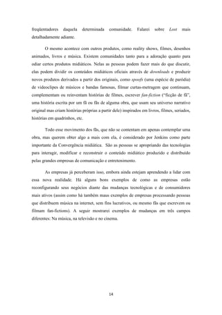 freqüentadores    daquela    determinada    comunidade.      Falarei   sobre   Lost    mais
detalhadamente adiante.

       O mesmo acontece com outros produtos, como reality shows, filmes, desenhos
animados, livros e música. Existem comunidades tanto para a adoração quanto para
odiar certos produtos midiáticos. Nelas as pessoas podem fazer mais do que discutir,
elas podem dividir os conteúdos midiáticos oficiais através de downloads e produzir
novos produtos derivados a partir dos originais, como spoofs (uma espécie de paródia)
de videoclipes de músicos e bandas famosas, filmar curtas-metragem que continuam,
complementam ou reinventam histórias de filmes, escrever fan-fiction (“ficção de fã”,
uma história escrita por um fã ou fãs de alguma obra, que usam seu universo narrativo
original mas criam histórias próprias a partir dele) inspirados em livros, filmes, seriados,
histórias em quadrinhos, etc.

       Todo esse movimento dos fãs, que não se contentam em apenas contemplar uma
obra, mas querem obter algo a mais com ela, é considerado por Jenkins como parte
importante da Convergência midiática. São as pessoas se apropriando das tecnologias
para interagir, modificar e reconstruir o conteúdo midiático produzido e distribuído
pelas grandes empresas de comunicação e entretenimento.

       As empresas já perceberam isso, embora ainda estejam aprendendo a lidar com
essa nova realidade. Há alguns bons exemplos de como as empresas estão
reconfigurando seus negócios diante das mudanças tecnológicas e de consumidores
mais ativos (assim como há também maus exemplos de empresas processando pessoas
que distribuem música na internet, sem fins lucrativos, ou mesmo fãs que escrevem ou
filmam fan-fictions). A seguir mostrarei exemplos de mudanças em três campos
diferentes: Na música, na televisão e no cinema.




                                            14
 