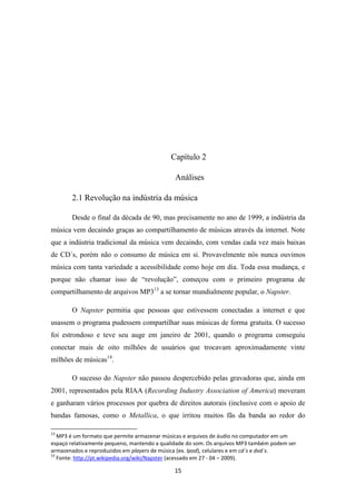 Capítulo 2

                                              Análises

       2.1 Revolução na indústria da música

       Desde o final da década de 90, mas precisamente no ano de 1999, a indústria da
música vem decaindo graças ao compartilhamento de músicas através da internet. Note
que a indústria tradicional da música vem decaindo, com vendas cada vez mais baixas
de CD´s, porém não o consumo de música em si. Provavelmente nós nunca ouvimos
música com tanta variedade a acessibilidade como hoje em dia. Toda essa mudança, e
porque não chamar isso de “revolução”, começou com o primeiro programa de
compartilhamento de arquivos MP313 a se tornar mundialmente popular, o Napster.

       O Napster permitia que pessoas que estivessem conectadas a internet e que
usassem o programa pudessem compartilhar suas músicas de forma gratuita. O sucesso
foi estrondoso e teve seu auge em janeiro de 2001, quando o programa conseguiu
conectar mais de oito milhões de usuários que trocavam aproximadamente vinte
milhões de músicas14.

       O sucesso do Napster não passou despercebido pelas gravadoras que, ainda em
2001, representados pela RIAA (Recording Industry Association of America) moveram
e ganharam vários processos por quebra de direitos autorais (inclusive com o apoio de
bandas famosas, como o Metallica, o que irritou muitos fãs da banda ao redor do

13
   MP3 é um formato que permite armazenar músicas e arquivos de áudio no computador em um
espaço relativamente pequeno, mantendo a qualidade do som. Os arquivos MP3 também podem ser
armazenados e reproduzidos em players de música (ex. Ipod), celulares e em cd´s e dvd´s.
14
   Fonte: http://pt.wikipedia.org/wiki/Napster (acessado em 27 - 04 – 2009).

                                             15
 