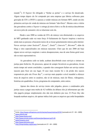 mundo 15 ). O Napster foi obrigado a “fechar as portas” e o serviço foi desativado.
Algum tempo depois ele foi comprado por uma empresa que fabrica softwares para
gravação de CD´s e DVD´s e passou a vender músicas em formato MP3, sendo um dos
primeiros serviços de venda de músicas em formato “não-físico”. Mesmo com a vitória
das gravadoras contra o Napster o estrago já estava feito e os fãs de música descobriram
um novo jeito de consumir e de se relacionar com ela.

        Desde o ano 2000 as vendas de CD´s de música vem diminuindo e os arquivos
de MP3 ganhando cada vez mais força. O fechamento do Napster inspirou e motivou
ainda mais as pessoas a buscarem meios de se trocar gratuitamente música pela internet.
Novos serviços como Soulseek16, Kazaa17, Emule18, Limewire19, Bitcomet20, além de
blogs e sites especializados em músicas nasceram. Claro que do ano 2000 até hoje
alguns novos serviços surgiram e outros desapareceram, mas de uma forma geral esses
são os mais representativos.

         As gravadoras cedo ou tarde, acabam descobrindo esses serviços e entram na
justiça para fechá-los. Os processos, apesar de sempre favoráveis as gravadoras, levam
muito tempo até serem concluídos, e quando elas conseguem fechar um serviço outros
nascem para ficar em seu lugar. O caso mais recente foi o da prisão dos suecos
responsáveis pelo site Pirate Bay21, o serviço mais popular a nível mundial a oferecer
troca de arquivos entre os usuários, não só de músicas, mais de filmes, videogames,
histórias em quadrinhos, livros, programas de computador, entre outros.

         Apesar dos donos do serviço terem sido julgados, presos e condenados pela
justiça sueca a pagar uma multa de 4,5 milhões de dólares eles já informaram que não
irão pagá-la porque simplesmente eles não tem dinheiro pra isso. O Pirate Bay não
hospeda nenhum arquivo, ele apenas indica links para os arquivos que estão hospedados




15
   Fonte: http://www.rollingstone.com.br/secoes/novas/noticias/2274/ (acessado em 27 – 04 – 2009)
16
   www.slsknet.org/
17
   http://www.kazaa.com/
18
   http://www.emule-project.net/home/perl/general.cgi?l=30
19
   www.limewire.com/
20
   http://www.bitcomet.com/
21
   http://thepiratebay.org/browse (acessado em 27 – 04 – 2009)


                                                16
 