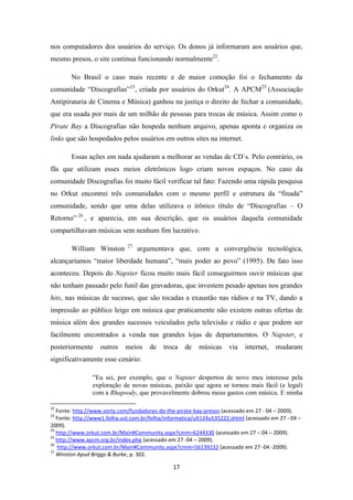 nos computadores dos usuários do serviço. Os donos já informaram aos usuários que,
mesmo presos, o site continua funcionando normalmente22.

        No Brasil o caso mais recente e de maior comoção foi o fechamento da
comunidade “Discografias”23, criada por usuários do Orkut24. A APCM25 (Associação
Antipirataria de Cinema e Música) ganhou na justiça o direito de fechar a comunidade,
que era usada por mais de um milhão de pessoas para trocas de música. Assim como o
Pirate Bay a Discografias não hospeda nenhum arquivo, apenas aponta e organiza os
links que são hospedados pelos usuários em outros sites na internet.

        Essas ações em nada ajudaram a melhorar as vendas de CD´s. Pelo contrário, os
fãs que utilizam esses meios eletrônicos logo criam novos espaços. No caso da
comunidade Discografias foi muito fácil verificar tal fato: Fazendo uma rápida pesquisa
no Orkut encontrei três comunidades com o mesmo perfil e estrutura da “finada”
comunidade, sendo que uma delas utilizava o irônico título de “Discografias – O
Retorno” 26 , e aparecia, em sua descrição, que os usuários daquela comunidade
compartilhavam músicas sem nenhum fim lucrativo.

                              27
        William Winston            argumentava que, com a convergência tecnológica,
alcançaríamos “maior liberdade humana”, “mais poder ao povo” (1995). De fato isso
aconteceu. Depois do Napster ficou muito mais fácil conseguirmos ouvir músicas que
não tenham passado pelo funil das gravadoras, que investem pesado apenas nos grandes
hits, nas músicas de sucesso, que são tocadas a exaustão nas rádios e na TV, dando a
impressão ao público leigo em música que praticamente não existem outras ofertas de
música além dos grandes sucessos veiculados pela televisão e rádio e que podem ser
facilmente encontrados a venda nas grandes lojas de departamentos. O Napster, e
posteriormente     outros    meios     de   troca    de   músicas     via   internet,    mudaram
significativamente esse cenário:

                “Eu sei, por exemplo, que o Napster despertou de novo meu interesse pela
                exploração de novas músicas, paixão que agora se tornou mais fácil (e legal)
                com a Rhapsody, que provavelmente dobrou meus gastos com música. E minha

22
   Fonte: http://www.vorty.com/fundadores-do-the-pirate-bay-presos (acessado em 27 - 04 – 2009).
23
   Fonte: http://www1.folha.uol.com.br/folha/informatica/ult124u535222.shtml (acessado em 27 - 04 –
2009).
24
   http://www.orkut.com.br/Main#Community.aspx?cmm=6244330 (acessado em 27 – 04 – 2009).
25
   http://www.apcm.org.br/index.php (acessado em 27 -04 – 2009).
26
   http://www.orkut.com.br/Main#Community.aspx?cmm=56139232 (acessado em 27 -04 -2009).
27
   Winston Apud Briggs & Burke, p. 302.

                                                17
 