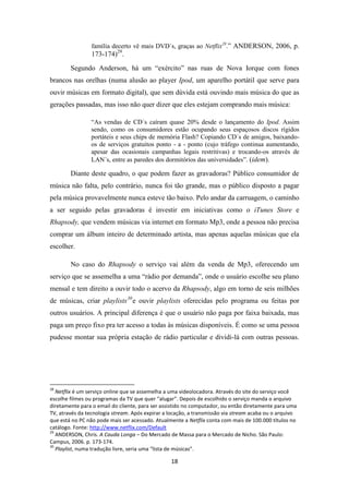 família decerto vê mais DVD´s, graças ao Netflix28.” ANDERSON, 2006, p.
                 173-174)29.
        Segundo Anderson, há um “exército” nas ruas de Nova Iorque com fones
brancos nas orelhas (numa alusão ao player Ipod, um aparelho portátil que serve para
ouvir músicas em formato digital), que sem dúvida está ouvindo mais música do que as
gerações passadas, mas isso não quer dizer que eles estejam comprando mais música:

                “As vendas de CD´s caíram quase 20% desde o lançamento do Ipod. Assim
                sendo, como os consumidores estão ocupando seus espaçosos discos rígidos
                portáteis e seus chips de memória Flash? Copiando CD´s de amigos, baixando-
                os de serviços gratuitos ponto - a - ponto (cujo tráfego continua aumentando,
                apesar das ocasionais campanhas legais restritivas) e trocando-os através de
                LAN´s, entre as paredes dos dormitórios das universidades”. (idem).

        Diante deste quadro, o que podem fazer as gravadoras? Público consumidor de
música não falta, pelo contrário, nunca foi tão grande, mas o público disposto a pagar
pela música provavelmente nunca esteve tão baixo. Pelo andar da carruagem, o caminho
a ser seguido pelas gravadoras é investir em iniciativas como o iTunes Store e
Rhapsody, que vendem músicas via internet em formato Mp3, onde a pessoa não precisa
comprar um álbum inteiro de determinado artista, mas apenas aquelas músicas que ela
escolher.

        No caso do Rhapsody o serviço vai além da venda de Mp3, oferecendo um
serviço que se assemelha a uma “rádio por demanda”, onde o usuário escolhe seu plano
mensal e tem direito a ouvir todo o acervo da Rhapsody, algo em torno de seis milhões
de músicas, criar playlists 30 e ouvir playlists oferecidas pelo programa ou feitas por
outros usuários. A principal diferença é que o usuário não paga por faixa baixada, mas
paga um preço fixo pra ter acesso a todas às músicas disponíveis. É como se uma pessoa
pudesse montar sua própria estação de rádio particular e dividi-lá com outras pessoas.




28
   Netflix é um serviço online que se assemelha a uma videolocadora. Através do site do serviço você
escolhe filmes ou programas da TV que quer “alugar”. Depois de escolhido o serviço manda o arquivo
diretamente para o email do cliente, para ser assistido no computador, ou então diretamente para uma
TV, através da tecnologia stream. Após expirar a locação, a transmissão via stream acaba ou o arquivo
que está no PC não pode mais ser acessado. Atualmente a Netflix conta com mais de 100.000 títulos no
catálogo. Fonte: http://www.netflix.com/Default
29
   ANDERSON, Chris. A Cauda Longa – Do Mercado de Massa para o Mercado de Nicho. São Paulo:
Campus, 2006. p. 173-174.
30
   Playlist, numa tradução livre, seria uma “lista de músicas”.

                                                 18
 