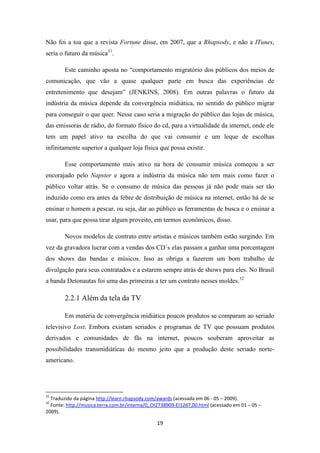 Não foi a toa que a revista Fortune disse, em 2007, que a Rhapsody, e não a ITunes,
seria o futuro da música31.

        Este caminho aposta no “comportamento migratório dos públicos dos meios de
comunicação, que vão a quase qualquer parte em busca das experiências de
entretenimento que desejam” (JENKINS, 2008). Em outras palavras o futuro da
indústria da música depende da convergência midiática, no sentido do público migrar
para conseguir o que quer. Nesse caso seria a migração do público das lojas de música,
das emissoras de rádio, do formato físico do cd, para a virtualidade da internet, onde ele
tem um papel ativo na escolha do que vai consumir e um leque de escolhas
infinitamente superior a qualquer loja física que possa existir.

        Esse comportamento mais ativo na hora de consumir música começou a ser
encorajado pelo Napster e agora a indústria da música não tem mais como fazer o
público voltar atrás. Se o consumo de música das pessoas já não pode mais ser tão
induzido como era antes da febre de distribuição de música na internet, então há de se
ensinar o homem a pescar, ou seja, dar ao público as ferramentas de busca e o ensinar a
usar, para que possa tirar algum proveito, em termos econômicos, disso.

        Novos modelos de contrato entre artistas e músicos também estão surgindo. Em
vez da gravadora lucrar com a vendas dos CD´s elas passam a ganhar uma porcentagem
dos shows das bandas e músicos. Isso as obriga a fazerem um bom trabalho de
divulgação para seus contratados e a estarem sempre atrás de shows para eles. No Brasil
a banda Detonautas foi uma das primeiras a ter um contrato nesses moldes.32

        2.2.1 Além da tela da TV

        Em matéria de convergência midiática poucos produtos se comparam ao seriado
televisivo Lost. Embora existam seriados e programas de TV que possuam produtos
derivados e comunidades de fãs na internet, poucos souberam aproveitar as
possibilidades transmidiáticas do mesmo jeito que a produção deste seriado norte-
americano.




31
  Traduzido da página http://learn.rhapsody.com/awards (acessada em 06 - 05 – 2009).
32
  Fonte: http://musica.terra.com.br/interna/0,,OI2738909-EI1267,00.html (acessado em 01 – 05 –
2009).

                                                19
 