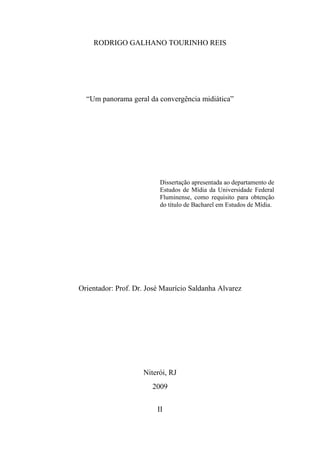RODRIGO GALHANO TOURINHO REIS




  “Um panorama geral da convergência midiática”




                         Dissertação apresentada ao departamento de
                         Estudos de Mídia da Universidade Federal
                         Fluminense, como requisito para obtenção
                         do título de Bacharel em Estudos de Mídia.




Orientador: Prof. Dr. José Maurício Saldanha Alvarez




                    Niterói, RJ
                       2009


                         II
 