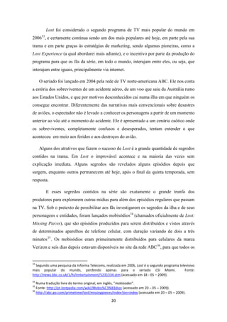 Lost foi considerado o segundo programa de TV mais popular do mundo em
200633, e certamente continua sendo um dos mais populares até hoje, em parte pela sua
trama e em parte graças às estratégias de marketing, sendo algumas pioneiras, como a
Lost Experience (a qual abordarei mais adiante), e o incentivo por parte da produção do
programa para que os fãs da série, em todo o mundo, interajam entre eles, ou seja, que
interajam entre iguais, principalmente via internet.

     O seriado foi lançado em 2004 pela rede de TV norte-americana ABC. Ele nos conta
a estória dos sobreviventes de um acidente aéreo, de um voo que saiu da Austrália rumo
aos Estados Unidos, e que por motivos desconhecidos cai numa ilha em que ninguém os
consegue encontrar. Diferentemente das narrativas mais convencionais sobre desastres
de aviões, o espectador não é levado a conhecer os personagens a partir de um momento
anterior ao vôo até o momento do acidente. Ele é apresentado a um cenário caótico onde
os sobreviventes, completamente confusos e desesperados, tentam entender o que
aconteceu em meio aos feridos e aos destroços do avião.

     Alguns dos atrativos que fazem o sucesso de Lost é a grande quantidade de segredos
contidos na trama. Em Lost o improvável acontece e na maioria das vezes sem
explicação imediata. Alguns segredos são revelados alguns episódios depois que
surgem, enquanto outros permanecem até hoje, após o final da quinta temporada, sem
resposta.

        E esses segredos contidos na série são exatamente o grande trunfo dos
produtores para explorarem outras mídias para além dos episódios regulares que passam
na TV. Sob o pretexto de possibilitar aos fãs investigarem os segredos da ilha e de seus
personagens e entidades, foram lançados mobisódios34 (chamados oficialmente de Lost:
Missing Pieces), que são episódios produzidos para serem distribuídos e vistos através
de determinados aparelhos de telefone celular, com duração variando de dois a três
minutos 35 . Os mobisódios eram primeiramente distribuídos para celulares da marca
Verizon e seis dias depois estavam disponíveis no site da rede ABC 36, para que todos os


33
  Segundo uma pesquisa da Informa Telecoms, realizada em 2006, Lost é o segundo programa televisivo
mais popular do mundo, perdendo apenas para o seriado CSI Miami.                            Fonte:
http://news.bbc.co.uk/1/hi/entertainment/5231334.stm (acessado em 18 - 05 – 2009).
34
   Numa tradução livre do termo original, em inglês, “mobisodes”.
35
   Fonte: http://pt.lostpedia.com/wiki/Mobis%C3%B3dios (acessado em 20 – 05 – 2009).
36
   http://abc.go.com/primetime/lost/missingpieces/index?pn=index (acessado em 20 – 05 – 2009).

                                                20
 