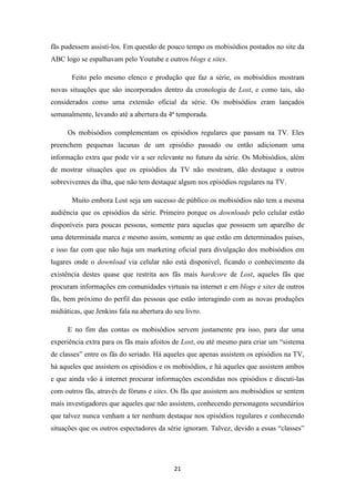fãs pudessem assistí-los. Em questão de pouco tempo os mobisódios postados no site da
ABC logo se espalhavam pelo Youtube e outros blogs e sites.

       Feito pelo mesmo elenco e produção que faz a série, os mobisódios mostram
novas situações que são incorporados dentro da cronologia de Lost, e como tais, são
considerados como uma extensão oficial da série. Os mobisódios eram lançados
semanalmente, levando até a abertura da 4ª temporada.

      Os mobisódios complementam os episódios regulares que passam na TV. Eles
preenchem pequenas lacunas de um episódio passado ou então adicionam uma
informação extra que pode vir a ser relevante no futuro da série. Os Mobisódios, além
de mostrar situações que os episódios da TV não mostram, dão destaque a outros
sobreviventes da ilha, que não tem destaque algum nos episódios regulares na TV.

       Muito embora Lost seja um sucesso de público os mobisódios não tem a mesma
audiência que os episódios da série. Primeiro porque os downloads pelo celular estão
disponíveis para poucas pessoas, somente para aquelas que possuem um aparelho de
uma determinada marca e mesmo assim, somente as que estão em determinados países,
e isso faz com que não haja um marketing oficial para divulgação dos mobisódios em
lugares onde o download via celular não está disponível, ficando o conhecimento da
existência destes quase que restrita aos fãs mais hardcore de Lost, aqueles fãs que
procuram informações em comunidades virtuais na internet e em blogs e sites de outros
fãs, bem próximo do perfil das pessoas que estão interagindo com as novas produções
midiáticas, que Jenkins fala na abertura do seu livro.

      E no fim das contas os mobisódios servem justamente pra isso, para dar uma
experiência extra para os fãs mais afoitos de Lost, ou até mesmo para criar um “sistema
de classes” entre os fãs do seriado. Há aqueles que apenas assistem os episódios na TV,
há aqueles que assistem os episódios e os mobisódios, e há aqueles que assistem ambos
e que ainda vão à internet procurar informações escondidas nos episódios e discuti-las
com outros fãs, através de fóruns e sites. Os fãs que assistem aos mobisódios se sentem
mais investigadores que aqueles que não assistem, conhecendo personagens secundários
que talvez nunca venham a ter nenhum destaque nos episódios regulares e conhecendo
situações que os outros espectadores da série ignoram. Talvez, devido a essas “classes”




                                            21
 