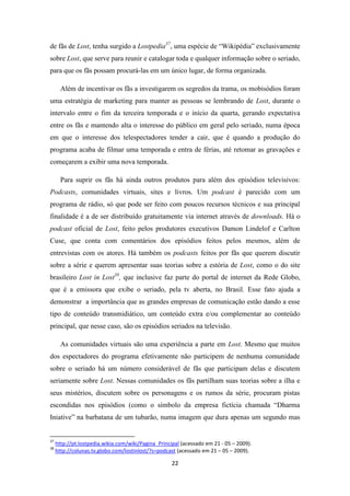 de fãs de Lost, tenha surgido a Lostpedia37, uma espécie de “Wikipédia” exclusivamente
sobre Lost, que serve para reunir e catalogar toda e qualquer informação sobre o seriado,
para que os fãs possam procurá-las em um único lugar, de forma organizada.

       Além de incentivar os fãs a investigarem os segredos da trama, os mobisódios foram
uma estratégia de marketing para manter as pessoas se lembrando de Lost, durante o
intervalo entre o fim da terceira temporada e o início da quarta, gerando expectativa
entre os fãs e mantendo alta o interesse do público em geral pelo seriado, numa época
em que o interesse dos telespectadores tender a cair, que é quando a produção do
programa acaba de filmar uma temporada e entra de férias, até retomar as gravações e
começarem a exibir uma nova temporada.

       Para suprir os fãs há ainda outros produtos para além dos episódios televisivos:
Podcasts, comunidades virtuais, sites e livros. Um podcast é parecido com um
programa de rádio, só que pode ser feito com poucos recursos técnicos e sua principal
finalidade é a de ser distribuído gratuitamente via internet através de downloads. Há o
podcast oficial de Lost, feito pelos produtores executivos Damon Lindelof e Carlton
Cuse, que conta com comentários dos episódios feitos pelos mesmos, além de
entrevistas com os atores. Há também os podcasts feitos por fãs que querem discutir
sobre a série e querem apresentar suas teorias sobre a estória de Lost, como o do site
brasileiro Lost in Lost38, que inclusive faz parte do portal de internet da Rede Globo,
que é a emissora que exibe o seriado, pela tv aberta, no Brasil. Esse fato ajuda a
demonstrar a importância que as grandes empresas de comunicação estão dando a esse
tipo de conteúdo transmidiático, um conteúdo extra e/ou complementar ao conteúdo
principal, que nesse caso, são os episódios seriados na televisão.

       As comunidades virtuais são uma experiência a parte em Lost. Mesmo que muitos
dos espectadores do programa efetivamente não participem de nenhuma comunidade
sobre o seriado há um número considerável de fãs que participam delas e discutem
seriamente sobre Lost. Nessas comunidades os fãs partilham suas teorias sobre a ilha e
seus mistérios, discutem sobre os personagens e os rumos da série, procuram pistas
escondidas nos episódios (como o símbolo da empresa fictícia chamada “Dharma
Iniative” na barbatana de um tubarão, numa imagem que dura apenas um segundo mas


37
     http://pt.lostpedia.wikia.com/wiki/Pagina_Principal (acessado em 21 - 05 – 2009).
38
     http://colunas.tv.globo.com/lostinlost/?s=podcast (acessado em 21 – 05 – 2009).

                                                     22
 