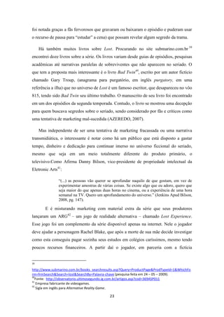 foi notada graças a fãs fervorosos que gravaram ou baixaram o episódio e puderam usar
o recurso de pausa para “estudar” a cena) que possam revelar algum segredo da trama.

     Há também muitos livros sobre Lost. Procurando no site submarino.com.br 39
encontrei doze livros sobre a série. Os livros variam desde guias de episódios, pesquisas
acadêmicas até narrativas paralelas de sobreviventes que não aparecem no seriado. O
que tem a proposta mais interessante é o livro Bad Twin40, escrito por um autor fictício
chamado Gary Troup, (anagrama para purgatório, em inglês purgatory, em uma
referência a ilha) que no universo de Lost é um famoso escritor, que desapareceu no vôo
815, tendo sido Bad Twin seu último trabalho. O manuscrito de seu livro foi encontrado
em um dos episódios da segunda temporada. Contudo, o livro se mostrou uma decepção
para quem buscava segredos sobre o seriado, sendo considerado por fãs e críticos como
uma tentativa de marketing mal-sucedida (AZEREDO, 2007).

     Mas independente de ser uma tentativa de marketing fracassada ou uma narrativa
transmidiática, o interessante é notar como há um público que está disposto a gastar
tempo, dinheiro e dedicação para continuar imerso no universo ficcional do seriado,
mesmo que seja em um meio totalmente diferente do produto primário, o
televisivo.Como Afirma Danny Bilson, vice-presidente de propriedade intelectual da
Eletronic Arts41:

               “(...) as pessoas vão querer se aprofundar naquilo de que gostam, em vez de
               experimentar amostras de várias coisas. Se existe algo que eu adoro, quero que
               seja maior do que apenas duas horas no cinema, ou a experiência de uma hora
               semanal na TV. Quero um aprofundamento do universo.” (Jenkins Apud Bilson,
               2008, pg. 147).

        E é misturando marketing com material extra da série que seus produtores
lançaram um ARG42 – um jogo de realidade alternativa – chamado Lost Experience.
Esse jogo foi um complemento da série disponível apenas na internet. Nele o jogador
deve ajudar a personagem Rachel Blake, que após a morte de sua mãe decide investigar
como esta conseguiu pagar sozinha seus estudos em colégios caríssimos, mesmo tendo
poucos recursos financeiros. A partir daí o jogador, em parceria com a fictícia


39

http://www.submarino.com.br/books_searchresults.asp?Query=ProductPage&ProdTypeId=1&WhichFo
rm=frmSearch&Search=lost&SearchBy=Palavra-chave (pesquisa feita em 24 – 05 – 2009).
40
  Fonte: http://observatorio.ultimosegundo.ig.com.br/artigos.asp?cod=369ASP011
41
   Empresa fabricante de videogames.
42
   Sigla em inglês para Alternative Reality Game.

                                            23
 