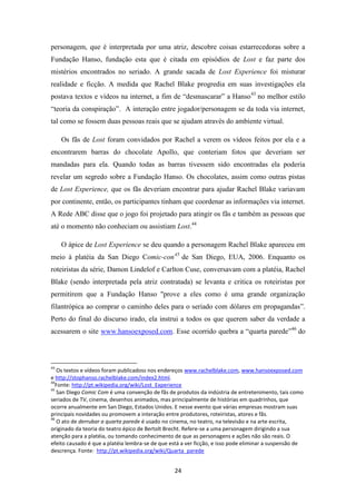 personagem, que é interpretada por uma atriz, descobre coisas estarrecedoras sobre a
Fundação Hanso, fundação esta que é citada em episódios de Lost e faz parte dos
mistérios encontrados no seriado. A grande sacada de Lost Experience foi misturar
realidade e ficção. A medida que Rachel Blake progredia em suas investigações ela
postava textos e vídeos na internet, a fim de “desmascarar” a Hanso 43 no melhor estilo
“teoria da conspiração”. A interação entre jogador/personagem se da toda via internet,
tal como se fossem duas pessoas reais que se ajudam através do ambiente virtual.

     Os fãs de Lost foram convidados por Rachel a verem os vídeos feitos por ela e a
encontrarem barras do chocolate Apollo, que conteriam fotos que deveriam ser
mandadas para ela. Quando todas as barras tivessem sido encontradas ela poderia
revelar um segredo sobre a Fundação Hanso. Os chocolates, assim como outras pistas
de Lost Experience, que os fãs deveriam encontrar para ajudar Rachel Blake variavam
por continente, então, os participantes tinham que coordenar as informações via internet.
A Rede ABC disse que o jogo foi projetado para atingir os fãs e também as pessoas que
até o momento não conheciam ou assistiam Lost.44

     O ápice de Lost Experience se deu quando a personagem Rachel Blake apareceu em
meio à platéia da San Diego Comic-con 45 de San Diego, EUA, 2006. Enquanto os
roteiristas da série, Damon Lindelof e Carlton Cuse, conversavam com a platéia, Rachel
Blake (sendo interpretada pela atriz contratada) se levanta e critica os roteiristas por
permitirem que a Fundação Hanso "prove a eles como é uma grande organização
filantrópica ao comprar o caminho deles para o seriado com dólares em propagandas”.
Perto do final do discurso irado, ela instrui a todos os que querem saber da verdade a
acessarem o site www.hansoexposed.com. Esse ocorrido quebra a “quarta parede”46 do



43
   Os textos e vídeos foram publicadoss nos endereços www.rachelblake.com, www.hansoexposed.com
e http://stophanso.rachelblake.com/index2.html.
44
  Fonte: http://pt.wikipedia.org/wiki/Lost_Experience
45
   San Diego Comic Com é uma convenção de fãs de produtos da indústria de entretenimento, tais como
seriados de TV, cinema, desenhos animados, mas principalmente de histórias em quadrinhos, que
ocorre anualmente em San Diego, Estados Unidos. E nesse evento que várias empresas mostram suas
principais novidades ou promovem a interação entre produtores, roteiristas, atores e fãs.
46
   O ato de derrubar a quarta parede é usado no cinema, no teatro, na televisão e na arte escrita,
originado da teoria do teatro épico de Bertolt Brecht. Refere-se a uma personagem dirigindo a sua
atenção para a platéia, ou tomando conhecimento de que as personagens e ações não são reais. O
efeito causado é que a platéia lembra-se de que está a ver ficção, e isso pode eliminar a suspensão de
descrença. Fonte: http://pt.wikipedia.org/wiki/Quarta_parede


                                                  24
 