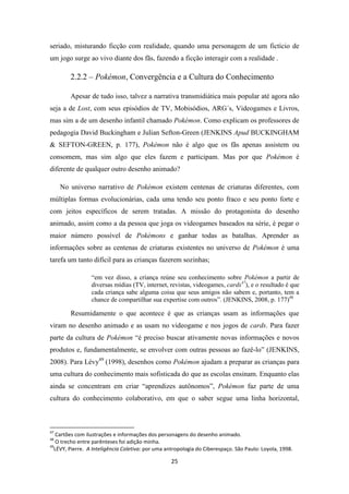 seriado, misturando ficção com realidade, quando uma personagem de um fictício de
um jogo surge ao vivo diante dos fãs, fazendo a ficção interagir com a realidade .

        2.2.2 – Pokémon, Convergência e a Cultura do Conhecimento

        Apesar de tudo isso, talvez a narrativa transmidiática mais popular até agora não
seja a de Lost, com seus episódios de TV, Mobisódios, ARG´s, Videogames e Livros,
mas sim a de um desenho infantil chamado Pokémon. Como explicam os professores de
pedagogia David Buckingham e Julian Sefton-Green (JENKINS Apud BUCKINGHAM
& SEFTON-GREEN, p. 177), Pokémon não é algo que os fãs apenas assistem ou
consomem, mas sim algo que eles fazem e participam. Mas por que Pokémon é
diferente de qualquer outro desenho animado?

     No universo narrativo de Pokémon existem centenas de criaturas diferentes, com
múltiplas formas evolucionárias, cada uma tendo seu ponto fraco e seu ponto forte e
com jeitos específicos de serem tratadas. A missão do protagonista do desenho
animado, assim como a da pessoa que joga os videogames baseados na série, é pegar o
maior número possível de Pokémons e ganhar todas as batalhas. Aprender as
informações sobre as centenas de criaturas existentes no universo de Pokémon é uma
tarefa um tanto difícil para as crianças fazerem sozinhas;

                 “em vez disso, a criança reúne seu conhecimento sobre Pokémon a partir de
                 diversas mídias (TV, internet, revistas, videogames, cards47), e o resultado é que
                 cada criança sabe alguma coisa que seus amigos não sabem e, portanto, tem a
                 chance de compartilhar sua expertise com outros”. (JENKINS, 2008, p. 177)48

        Resumidamente o que acontece é que as crianças usam as informações que
viram no desenho animado e as usam no videogame e nos jogos de cards. Para fazer
parte da cultura de Pokémon “é preciso buscar ativamente novas informações e novos
produtos e, fundamentalmente, se envolver com outras pessoas ao fazê-lo” (JENKINS,
2008). Para Lévy49 (1998), desenhos como Pokémon ajudam a preparar as crianças para
uma cultura do conhecimento mais sofisticada do que as escolas ensinam. Enquanto elas
ainda se concentram em criar “aprendizes autônomos”, Pokémon faz parte de uma
cultura do conhecimento colaborativo, em que o saber segue uma linha horizontal,



47
   Cartões com ilustrações e informações dos personagens do desenho animado.
48
   O trecho entre parênteses foi adição minha.
49
  LÉVY, Pierre. A Inteligência Coletiva: por uma antropologia do Ciberespaço. São Paulo: Loyola, 1998.

                                                   25
 