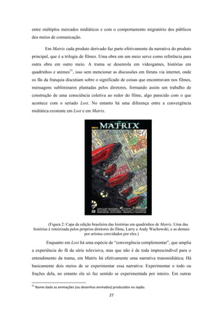 entre múltiplos mercados midiáticos e com o comportamento migratório dos públicos
dos meios de comunicação.

          Em Matrix cada produto derivado faz parte efetivamente da narrativa do produto
principal, que é a trilogia de filmes. Uma obra em um meio serve como referência para
outra obra em outro meio. A trama se desenrola em videogames, histórias em
quadrinhos e animes51, isso sem mencionar as discussões em fóruns via internet, onde
os fãs da franquia discutiam sobre o significado de coisas que encontravam nos filmes,
mensagens subliminares plantadas pelos diretores, formando assim um trabalho de
construção de uma consciência coletiva ao redor do filme, algo parecido com o que
acontece com o seriado Lost. No entanto há uma diferença entre a convergência
midiática existente em Lost e em Matrix.




           (Figura 2: Capa da edição brasileira das histórias em quadrinhos de Matrix. Uma das
 histórias é roteirizada pelos próprios diretores do filme, Larry e Andy Wachowski, e as demais
                                  por artistas convidados por eles.)

           Enquanto em Lost há uma espécie de “convergência complementar”, que amplia
a experiência do fã da série televisiva, mas que não é de toda imprescindível para o
entendimento da trama, em Matrix há efetivamente uma narrativa transmidiática; Há
basicamente dois meios de se experimentar essa narrativa: Experimentar o todo ou
frações dela, no entanto ela só faz sentido se experimentada por inteiro. Em outras

51
     Nome dado as animações (ou desenhos animados) produzidos no Japão.

                                                 27
 
