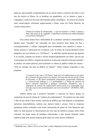 palavras, para entender completamente (ou ao menos tentar) a narrativa de Matrix você
tem de assistir os filmes, ler as histórias em quadrinhos, ver os animes e jogar o
videogame, e tudo isso tem uma determinada ordem cronológica. Os críticos de cinema
mais conservadores criticaram negativamente o filme, como fez Fiona Morrow, do
London Independent:

                   “Podem me chamar de ultrapassada – o que me importa é o filme, e apenas o
                   filme. Não quero ter de „expandir‟ a experiência cinemática me sobrecarregando
                   com artifícios turbinados”52.

           Essa crítica ilustra bem a dificuldade de se produzir narrativas transmidiáticas.
Quanto mais “camadas” são colocadas em uma narrativa mais densa ela fica e
consequentemente o esforço empregado para acompanhar essa narrativa é maior, e
menos pessoas se interessam em se dedicar a ela. O crítico de cinema Richard Corliss
perguntou aos seus leitores se o “Zé Pipoca” – se referindo aquelas pessoas que querem
ir ao cinema, comprar seu lanche e assistir despreocupadamente um filme, sem ter que
se preocupar em refletir a respeito da narrativa ou procurar material extra para entende -
lá melhor, em outras palavras, provavelmente se referia ao público médio do cinema –
“teria de carregar um guia de Matrix na cabeça?”. Henry Jenkins respondeu a essa
pergunta:

                   “A resposta é não, mas o “Zé Pipoca” pode unir seu conhecimento ao de outros
                   fãs e construir um guia coletivo na internet. Em uma série de sites de fãs e listas
                   de discussão, os fãs foram acumulando informações, pesquisando referências
                   (...) transcrevendo diálogos (...) A profundidade e o fôlego do universo de
                   Matrix tornaram impossível a qualquer consumidor „entendê-lo‟, mas o
                   surgimento de culturas do conhecimento tornou possível à comunidade como
                   um todo escavar mais profundamente esse texto insondável”. (JENKINS, 2008,
                   pg. 176).

           Jenkins afirma que é possível “entender” o universo de Matrix graças ao
surgimento do que ele chama de “culturas do conhecimento”. No entanto isso não muda
o fato de que ainda é bem restrita a parcela do público que está disposta a acompanhar
narrativas transmidiáticas, embora esse número tenda a crescer. Para as empresas
produtoras destes conteúdos seria muito interessante do ponto de vista financeiro que
cada vez mais pessoas se interessassem por esse tipo de narrativa, porque assim iriam
consumir um leque maior de produtos relacionados a uma mesma franquia, numa
indústria onde uma mesma empresa pode atuar em vários setores midiáticos.


52
     MORROW, Fiona. “Matrix: The trix of the Trade”, London Independent, 28 de março de 2003.

                                                   28
 