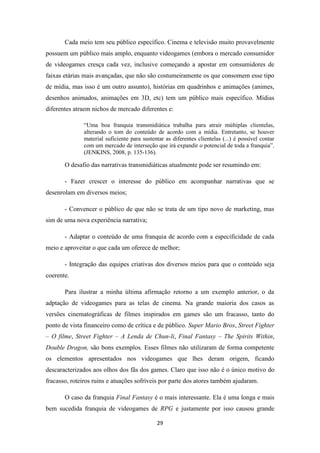 Cada meio tem seu público específico. Cinema e televisão muito provavelmente
possuem um público mais amplo, enquanto videogames (embora o mercado consumidor
de videogames cresça cada vez, inclusive começando a apostar em consumidores de
faixas etárias mais avançadas, que não são costumeiramente os que consomem esse tipo
de mídia, mas isso é um outro assunto), histórias em quadrinhos e animações (animes,
desenhos animados, animações em 3D, etc) tem um público mais específico. Mídias
diferentes atraem nichos de mercado diferentes e:

              “Uma boa franquia transmidiática trabalha para atrair múltiplas clientelas,
              alterando o tom do conteúdo de acordo com a mídia. Entretanto, se houver
              material suficiente para sustentar as diferentes clientelas (...) é possível contar
              com um mercado de interseção que irá expandir o potencial de toda a franquia”.
              (JENKINS, 2008, p. 135-136).

       O desafio das narrativas transmidiáticas atualmente pode ser resumindo em:

       - Fazer crescer o interesse do público em acompanhar narrativas que se
desenrolam em diversos meios;

       - Convencer o público de que não se trata de um tipo novo de marketing, mas
sim de uma nova experiência narrativa;

       - Adaptar o conteúdo de uma franquia de acordo com a especificidade de cada
meio e aproveitar o que cada um oferece de melhor;

       - Integração das equipes criativas dos diversos meios para que o conteúdo seja
coerente.

       Para ilustrar a minha última afirmação retorno a um exemplo anterior, o da
adptação de videogames para as telas de cinema. Na grande maioria dos casos as
versões cinematográficas de filmes inspirados em games são um fracasso, tanto do
ponto de vista financeiro como de crítica e de público. Super Mario Bros, Street Fighter
– O filme, Street Fighter – A Lenda de Chun-li, Final Fantasy – The Spirits Within,
Double Dragon, são bons exemplos. Esses filmes não utilizaram de forma competente
os elementos apresentados nos videogames que lhes deram origem, ficando
descaracterizados aos olhos dos fãs dos games. Claro que isso não é o único motivo do
fracasso, roteiros ruins e atuações sofríveis por parte dos atores também ajudaram.

       O caso da franquia Final Fantasy é o mais interessante. Ela é uma longa e mais
bem sucedida franquia de videogames de RPG e justamente por isso causou grande

                                             29
 